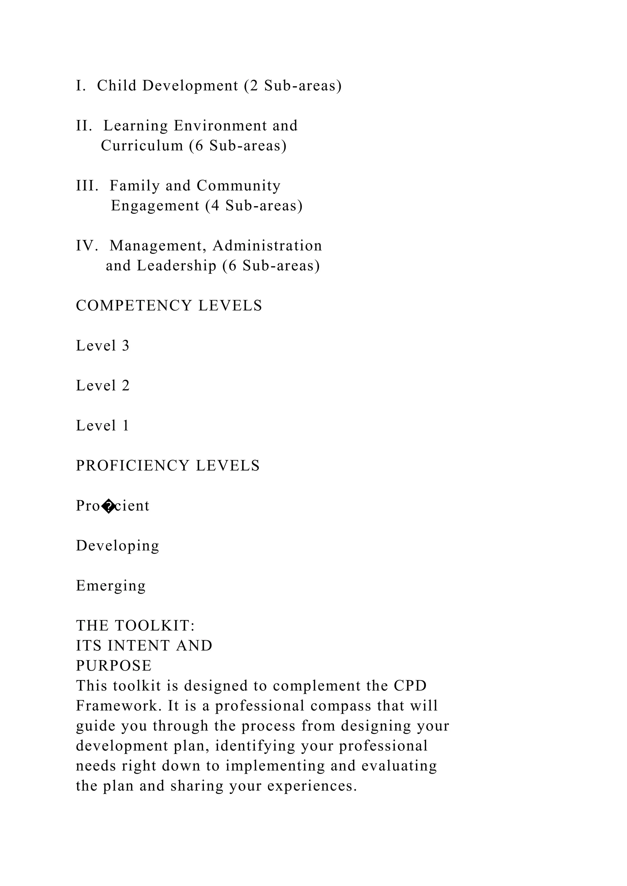 I. Child Development (2 Sub-areas)
II. Learning Environment and
Curriculum (6 Sub-areas)
III. Family and Community
Engagement (4 Sub-areas)
IV. Management, Administration
and Leadership (6 Sub-areas)
COMPETENCY LEVELS
Level 3
Level 2
Level 1
PROFICIENCY LEVELS
Pro�cient
Developing
Emerging
THE TOOLKIT:
ITS INTENT AND
PURPOSE
This toolkit is designed to complement the CPD
Framework. It is a professional compass that will
guide you through the process from designing your
development plan, identifying your professional
needs right down to implementing and evaluating
the plan and sharing your experiences.
 