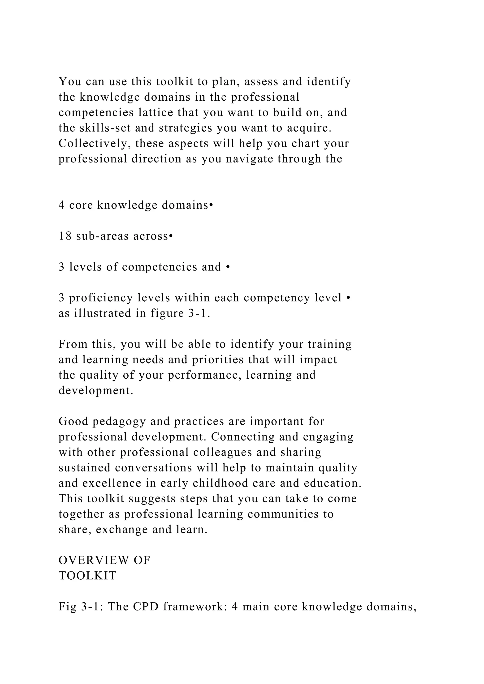 You can use this toolkit to plan, assess and identify
the knowledge domains in the professional
competencies lattice that you want to build on, and
the skills-set and strategies you want to acquire.
Collectively, these aspects will help you chart your
professional direction as you navigate through the
4 core knowledge domains•
18 sub-areas across•
3 levels of competencies and •
3 proficiency levels within each competency level •
as illustrated in figure 3-1.
From this, you will be able to identify your training
and learning needs and priorities that will impact
the quality of your performance, learning and
development.
Good pedagogy and practices are important for
professional development. Connecting and engaging
with other professional colleagues and sharing
sustained conversations will help to maintain quality
and excellence in early childhood care and education.
This toolkit suggests steps that you can take to come
together as professional learning communities to
share, exchange and learn.
OVERVIEW OF
TOOLKIT
Fig 3-1: The CPD framework: 4 main core knowledge domains,
 