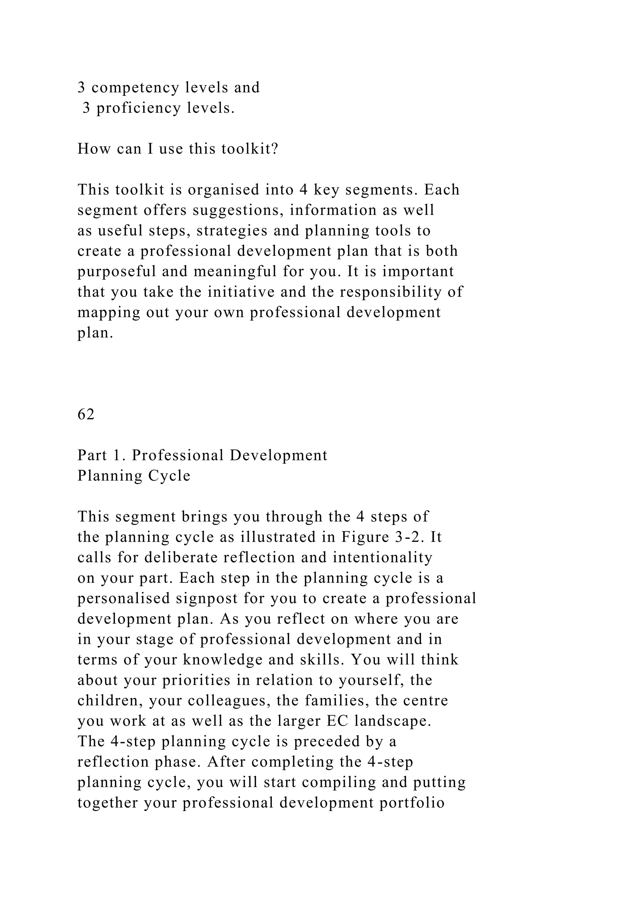 3 competency levels and
3 proficiency levels.
How can I use this toolkit?
This toolkit is organised into 4 key segments. Each
segment offers suggestions, information as well
as useful steps, strategies and planning tools to
create a professional development plan that is both
purposeful and meaningful for you. It is important
that you take the initiative and the responsibility of
mapping out your own professional development
plan.
62
Part 1. Professional Development
Planning Cycle
This segment brings you through the 4 steps of
the planning cycle as illustrated in Figure 3-2. It
calls for deliberate reflection and intentionality
on your part. Each step in the planning cycle is a
personalised signpost for you to create a professional
development plan. As you reflect on where you are
in your stage of professional development and in
terms of your knowledge and skills. You will think
about your priorities in relation to yourself, the
children, your colleagues, the families, the centre
you work at as well as the larger EC landscape.
The 4-step planning cycle is preceded by a
reflection phase. After completing the 4-step
planning cycle, you will start compiling and putting
together your professional development portfolio
 