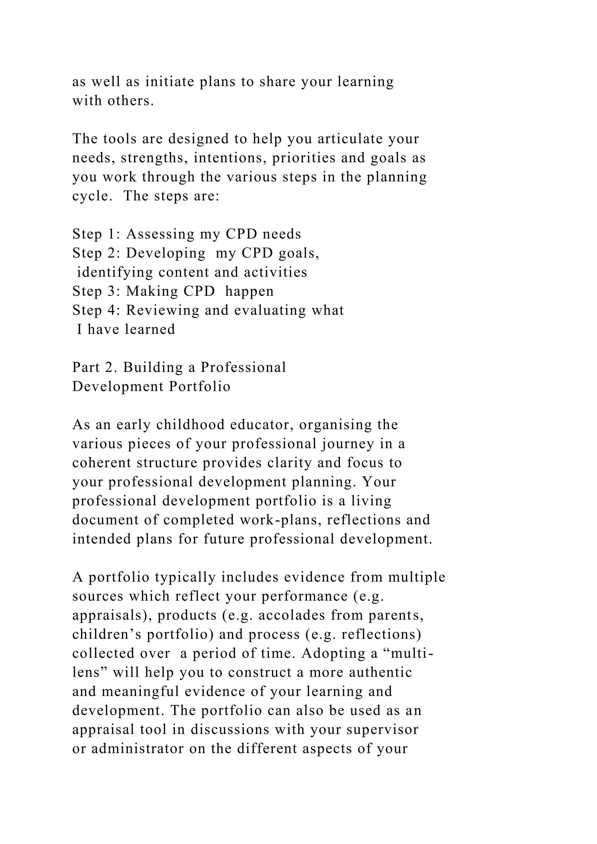 as well as initiate plans to share your learning
with others.
The tools are designed to help you articulate your
needs, strengths, intentions, priorities and goals as
you work through the various steps in the planning
cycle. The steps are:
Step 1: Assessing my CPD needs
Step 2: Developing my CPD goals,
identifying content and activities
Step 3: Making CPD happen
Step 4: Reviewing and evaluating what
I have learned
Part 2. Building a Professional
Development Portfolio
As an early childhood educator, organising the
various pieces of your professional journey in a
coherent structure provides clarity and focus to
your professional development planning. Your
professional development portfolio is a living
document of completed work-plans, reflections and
intended plans for future professional development.
A portfolio typically includes evidence from multiple
sources which reflect your performance (e.g.
appraisals), products (e.g. accolades from parents,
children’s portfolio) and process (e.g. reflections)
collected over a period of time. Adopting a “multi-
lens” will help you to construct a more authentic
and meaningful evidence of your learning and
development. The portfolio can also be used as an
appraisal tool in discussions with your supervisor
or administrator on the different aspects of your
 