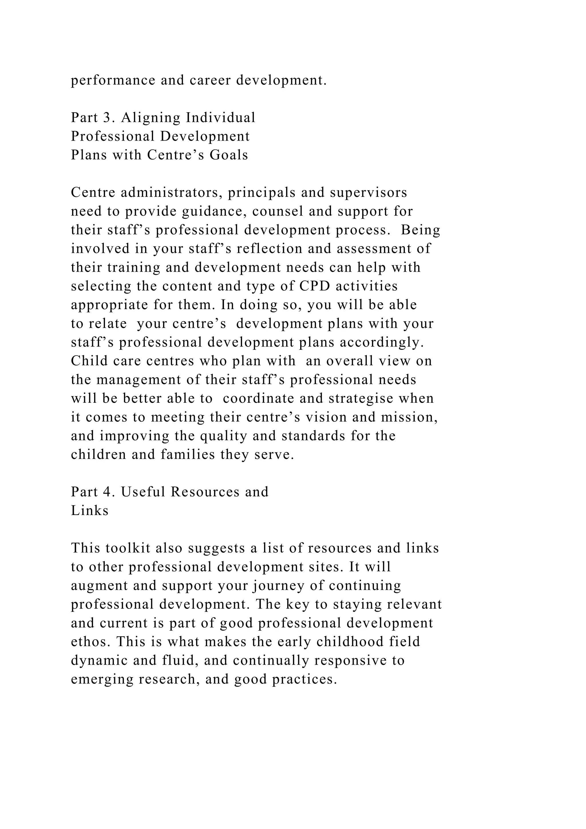 performance and career development.
Part 3. Aligning Individual
Professional Development
Plans with Centre’s Goals
Centre administrators, principals and supervisors
need to provide guidance, counsel and support for
their staff’s professional development process. Being
involved in your staff’s reflection and assessment of
their training and development needs can help with
selecting the content and type of CPD activities
appropriate for them. In doing so, you will be able
to relate your centre’s development plans with your
staff’s professional development plans accordingly.
Child care centres who plan with an overall view on
the management of their staff’s professional needs
will be better able to coordinate and strategise when
it comes to meeting their centre’s vision and mission,
and improving the quality and standards for the
children and families they serve.
Part 4. Useful Resources and
Links
This toolkit also suggests a list of resources and links
to other professional development sites. It will
augment and support your journey of continuing
professional development. The key to staying relevant
and current is part of good professional development
ethos. This is what makes the early childhood field
dynamic and fluid, and continually responsive to
emerging research, and good practices.
 