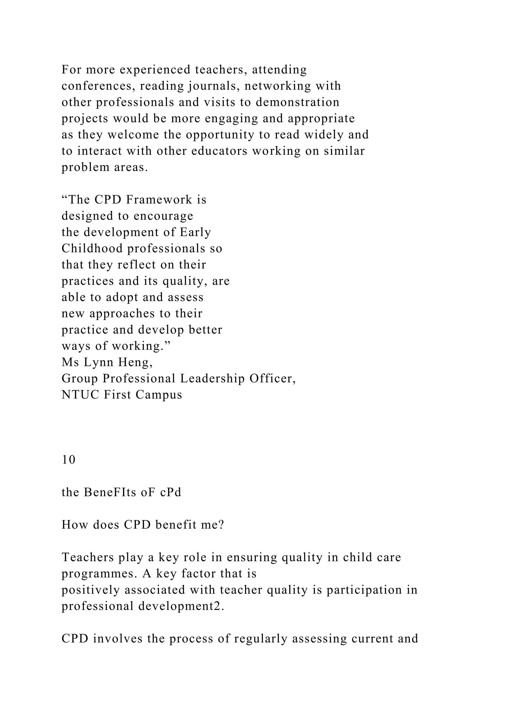 For more experienced teachers, attending
conferences, reading journals, networking with
other professionals and visits to demonstration
projects would be more engaging and appropriate
as they welcome the opportunity to read widely and
to interact with other educators working on similar
problem areas.
“The CPD Framework is
designed to encourage
the development of Early
Childhood professionals so
that they reflect on their
practices and its quality, are
able to adopt and assess
new approaches to their
practice and develop better
ways of working.”
Ms Lynn Heng,
Group Professional Leadership Officer,
NTUC First Campus
10
the BeneFIts oF cPd
How does CPD benefit me?
Teachers play a key role in ensuring quality in child care
programmes. A key factor that is
positively associated with teacher quality is participation in
professional development2.
CPD involves the process of regularly assessing current and
 