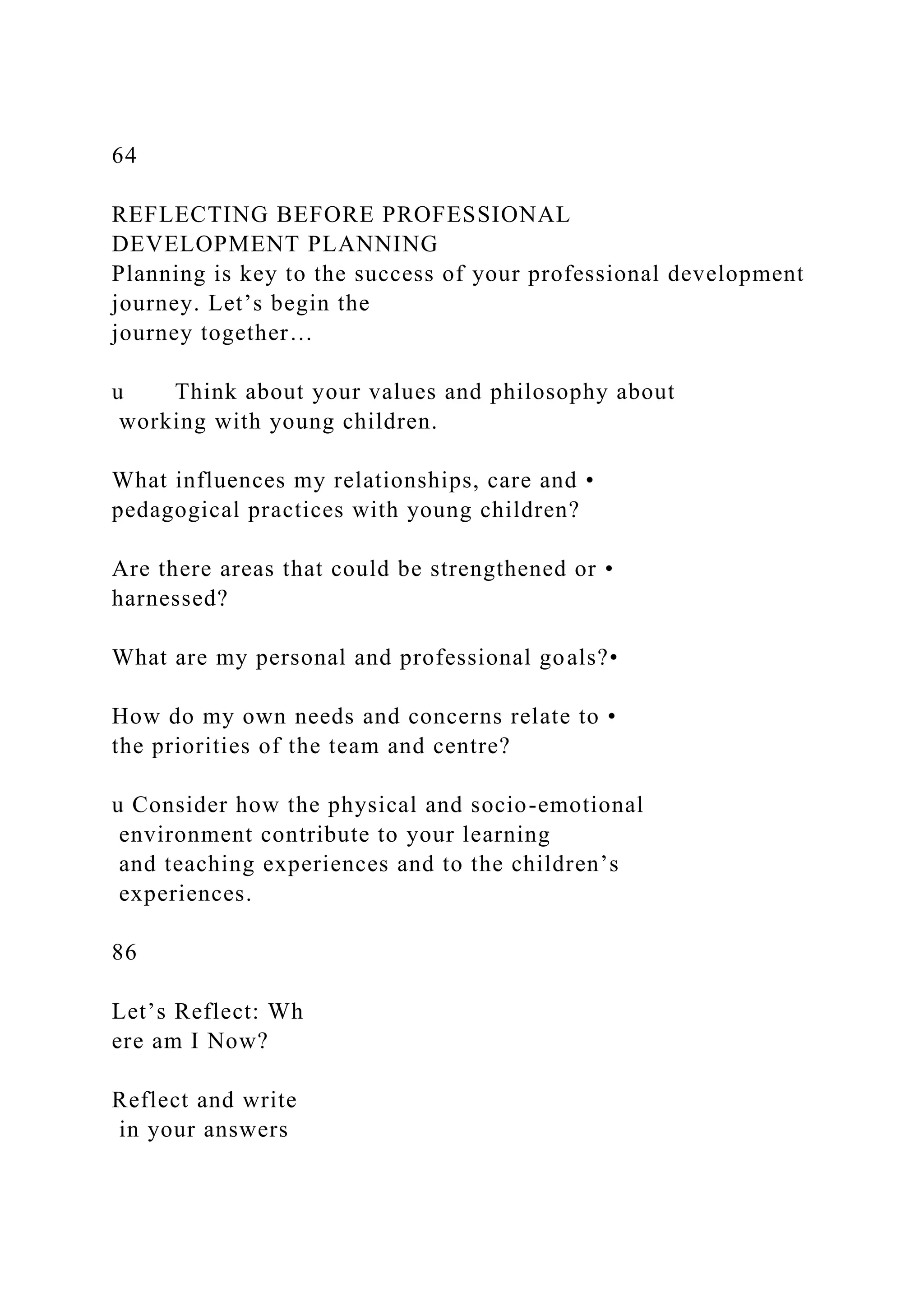 64
REFLECTING BEFORE PROFESSIONAL
DEVELOPMENT PLANNING
Planning is key to the success of your professional development
journey. Let’s begin the
journey together…
u Think about your values and philosophy about
working with young children.
What influences my relationships, care and •
pedagogical practices with young children?
Are there areas that could be strengthened or •
harnessed?
What are my personal and professional goals?•
How do my own needs and concerns relate to •
the priorities of the team and centre?
u Consider how the physical and socio-emotional
environment contribute to your learning
and teaching experiences and to the children’s
experiences.
86
Let’s Reflect: Wh
ere am I Now?
Reflect and write
in your answers
 