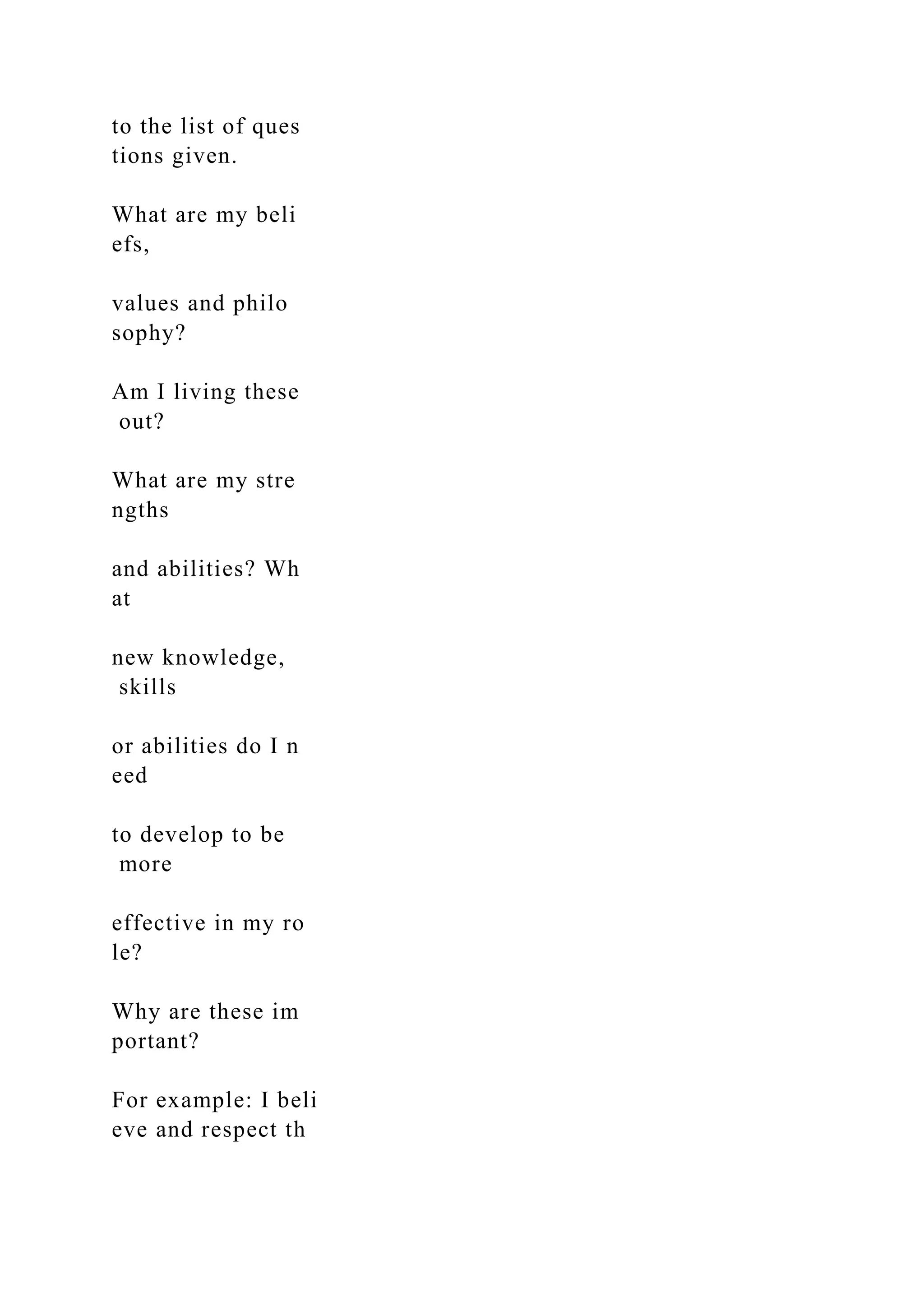 to the list of ques
tions given.
What are my beli
efs,
values and philo
sophy?
Am I living these
out?
What are my stre
ngths
and abilities? Wh
at
new knowledge,
skills
or abilities do I n
eed
to develop to be
more
effective in my ro
le?
Why are these im
portant?
For example: I beli
eve and respect th
 