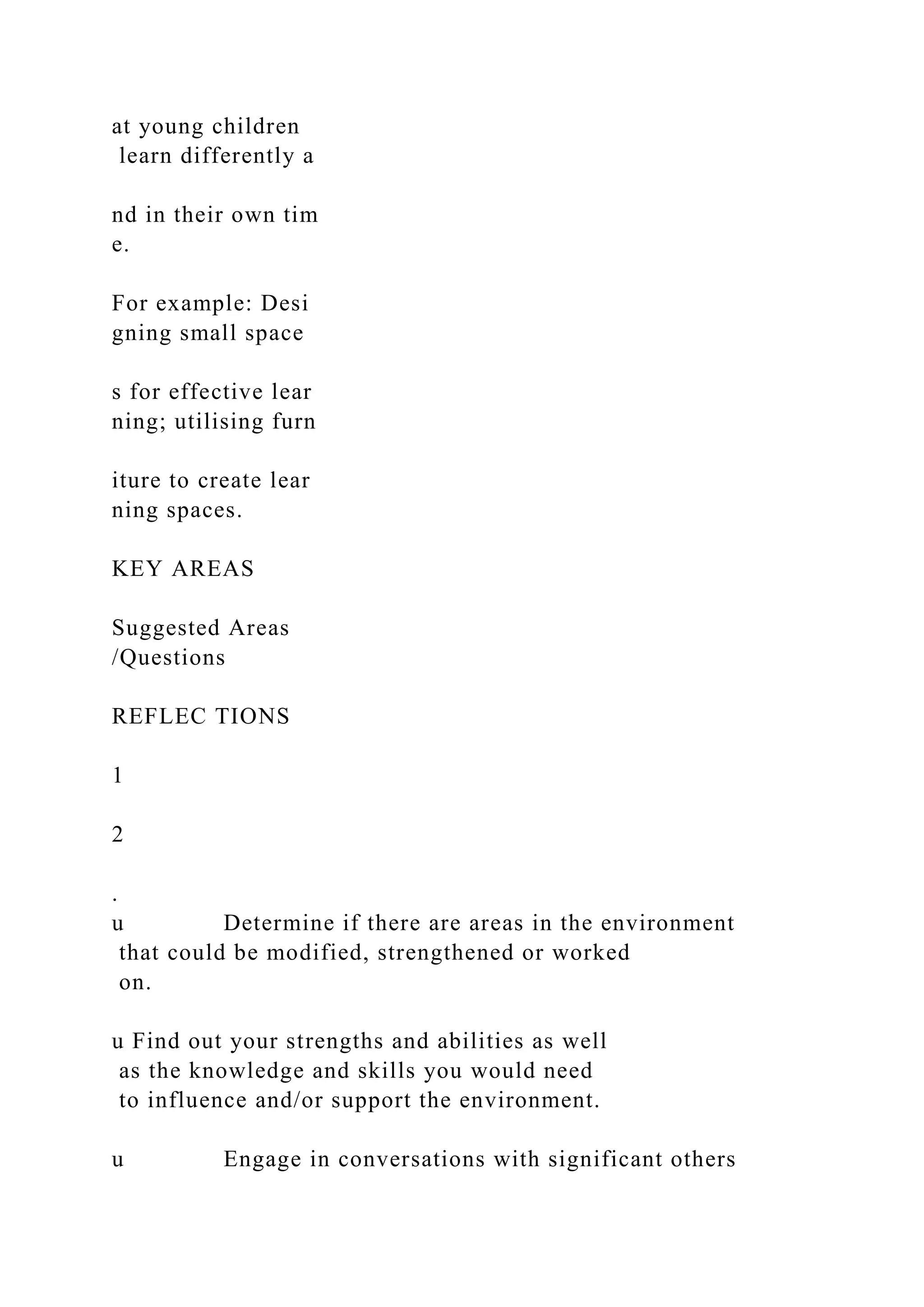 at young children
learn differently a
nd in their own tim
e.
For example: Desi
gning small space
s for effective lear
ning; utilising furn
iture to create lear
ning spaces.
KEY AREAS
Suggested Areas
/Questions
REFLEC TIONS
1
2
.
u Determine if there are areas in the environment
that could be modified, strengthened or worked
on.
u Find out your strengths and abilities as well
as the knowledge and skills you would need
to influence and/or support the environment.
u Engage in conversations with significant others
 