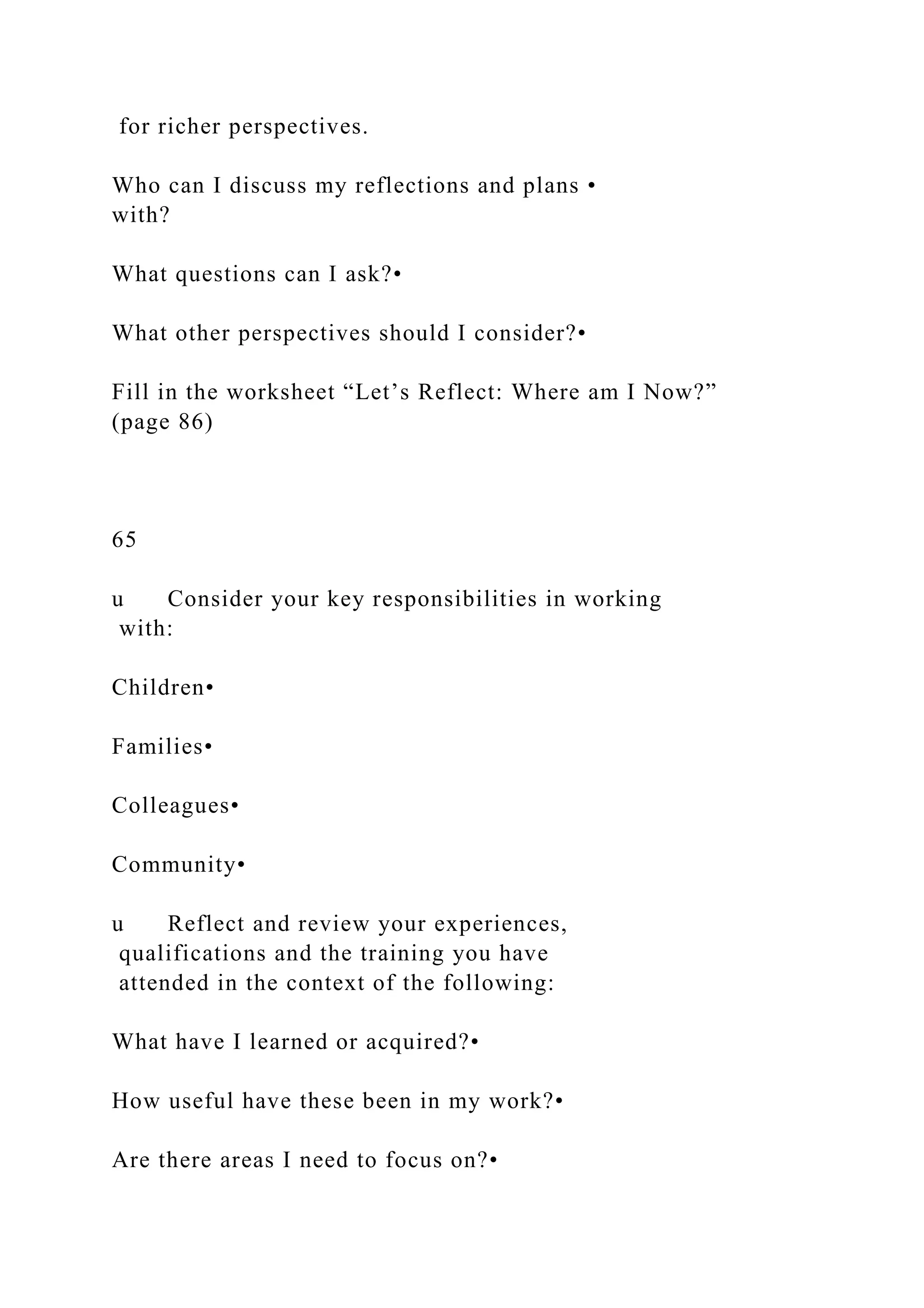 for richer perspectives.
Who can I discuss my reflections and plans •
with?
What questions can I ask?•
What other perspectives should I consider?•
Fill in the worksheet “Let’s Reflect: Where am I Now?”
(page 86)
65
u Consider your key responsibilities in working
with:
Children•
Families•
Colleagues•
Community•
u Reflect and review your experiences,
qualifications and the training you have
attended in the context of the following:
What have I learned or acquired?•
How useful have these been in my work?•
Are there areas I need to focus on?•
 