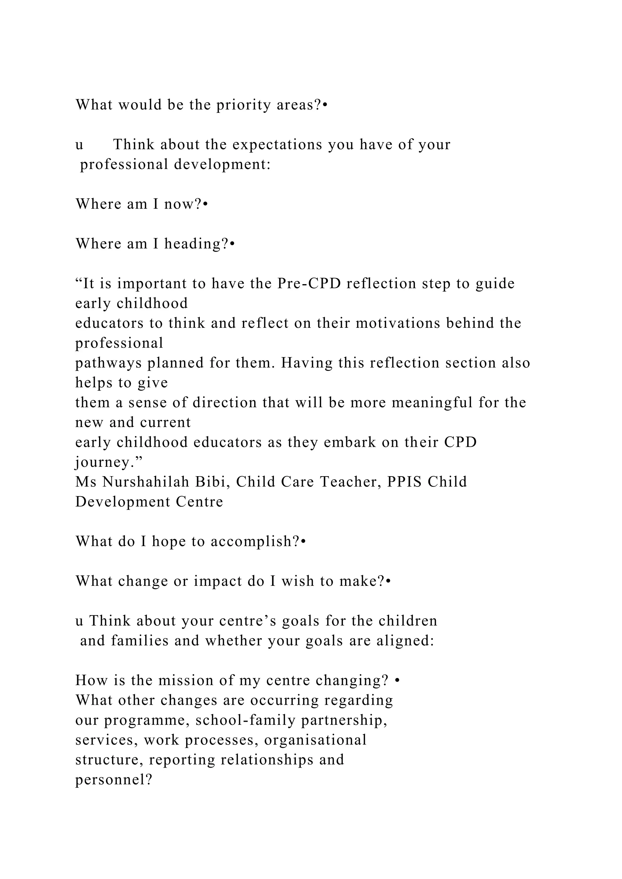 What would be the priority areas?•
u Think about the expectations you have of your
professional development:
Where am I now?•
Where am I heading?•
“It is important to have the Pre-CPD reflection step to guide
early childhood
educators to think and reflect on their motivations behind the
professional
pathways planned for them. Having this reflection section also
helps to give
them a sense of direction that will be more meaningful for the
new and current
early childhood educators as they embark on their CPD
journey.”
Ms Nurshahilah Bibi, Child Care Teacher, PPIS Child
Development Centre
What do I hope to accomplish?•
What change or impact do I wish to make?•
u Think about your centre’s goals for the children
and families and whether your goals are aligned:
How is the mission of my centre changing? •
What other changes are occurring regarding
our programme, school-family partnership,
services, work processes, organisational
structure, reporting relationships and
personnel?
 