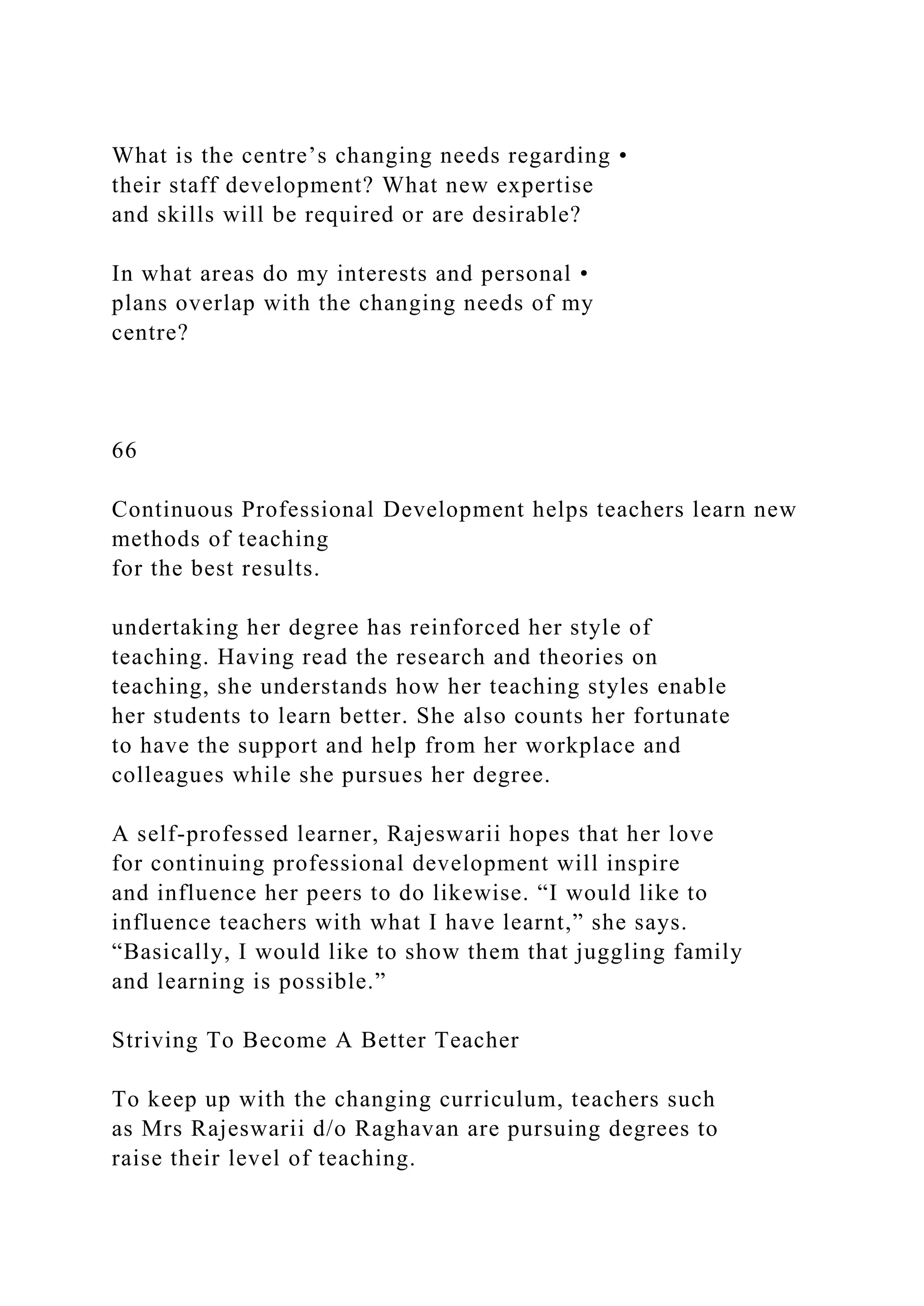 What is the centre’s changing needs regarding •
their staff development? What new expertise
and skills will be required or are desirable?
In what areas do my interests and personal •
plans overlap with the changing needs of my
centre?
66
Continuous Professional Development helps teachers learn new
methods of teaching
for the best results.
undertaking her degree has reinforced her style of
teaching. Having read the research and theories on
teaching, she understands how her teaching styles enable
her students to learn better. She also counts her fortunate
to have the support and help from her workplace and
colleagues while she pursues her degree.
A self-professed learner, Rajeswarii hopes that her love
for continuing professional development will inspire
and influence her peers to do likewise. “I would like to
influence teachers with what I have learnt,” she says.
“Basically, I would like to show them that juggling family
and learning is possible.”
Striving To Become A Better Teacher
To keep up with the changing curriculum, teachers such
as Mrs Rajeswarii d/o Raghavan are pursuing degrees to
raise their level of teaching.
 
