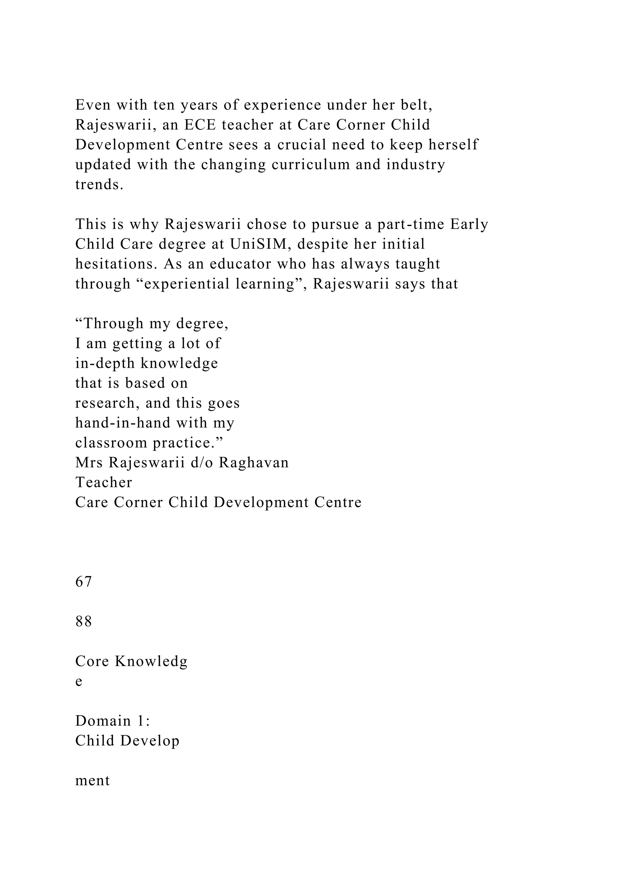 Even with ten years of experience under her belt,
Rajeswarii, an ECE teacher at Care Corner Child
Development Centre sees a crucial need to keep herself
updated with the changing curriculum and industry
trends.
This is why Rajeswarii chose to pursue a part-time Early
Child Care degree at UniSIM, despite her initial
hesitations. As an educator who has always taught
through “experiential learning”, Rajeswarii says that
“Through my degree,
I am getting a lot of
in-depth knowledge
that is based on
research, and this goes
hand-in-hand with my
classroom practice.”
Mrs Rajeswarii d/o Raghavan
Teacher
Care Corner Child Development Centre
67
88
Core Knowledg
e
Domain 1:
Child Develop
ment
 