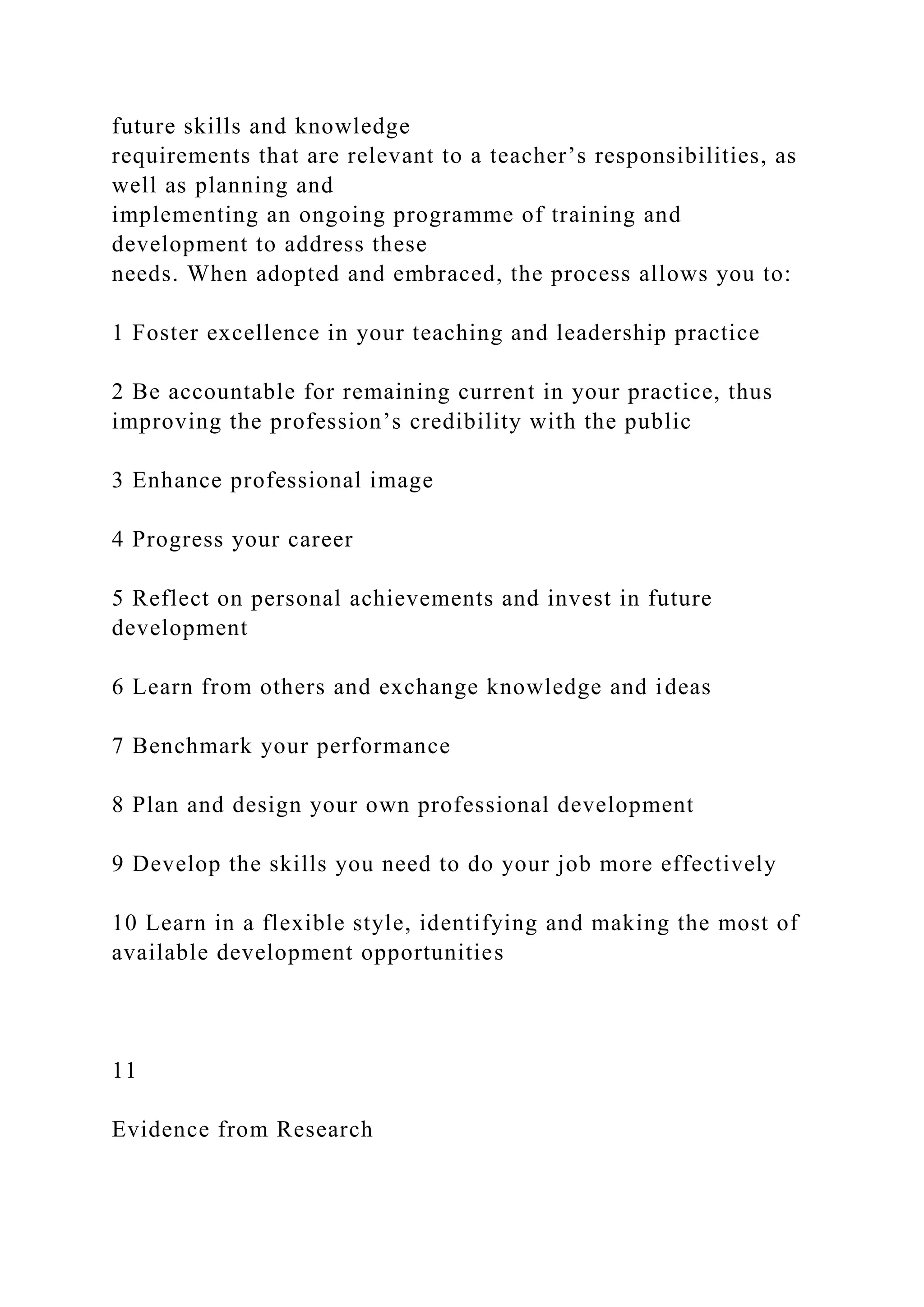 future skills and knowledge
requirements that are relevant to a teacher’s responsibilities, as
well as planning and
implementing an ongoing programme of training and
development to address these
needs. When adopted and embraced, the process allows you to:
1 Foster excellence in your teaching and leadership practice
2 Be accountable for remaining current in your practice, thus
improving the profession’s credibility with the public
3 Enhance professional image
4 Progress your career
5 Reflect on personal achievements and invest in future
development
6 Learn from others and exchange knowledge and ideas
7 Benchmark your performance
8 Plan and design your own professional development
9 Develop the skills you need to do your job more effectively
10 Learn in a flexible style, identifying and making the most of
available development opportunities
11
Evidence from Research
 