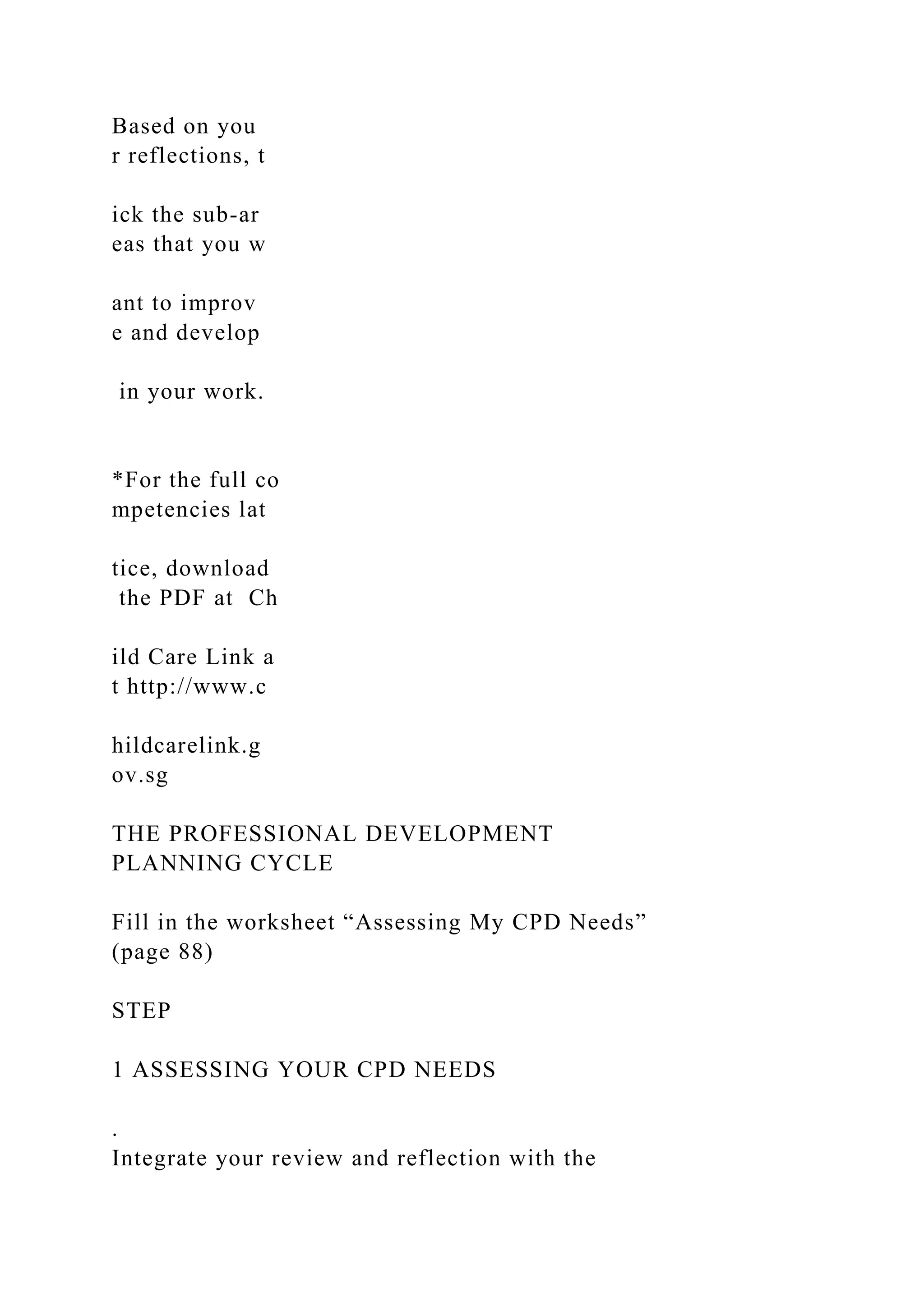 Based on you
r reflections, t
ick the sub-ar
eas that you w
ant to improv
e and develop
in your work.
*For the full co
mpetencies lat
tice, download
the PDF at Ch
ild Care Link a
t http://www.c
hildcarelink.g
ov.sg
THE PROFESSIONAL DEVELOPMENT
PLANNING CYCLE
Fill in the worksheet “Assessing My CPD Needs”
(page 88)
STEP
1 ASSESSING YOUR CPD NEEDS
.
Integrate your review and reflection with the
 