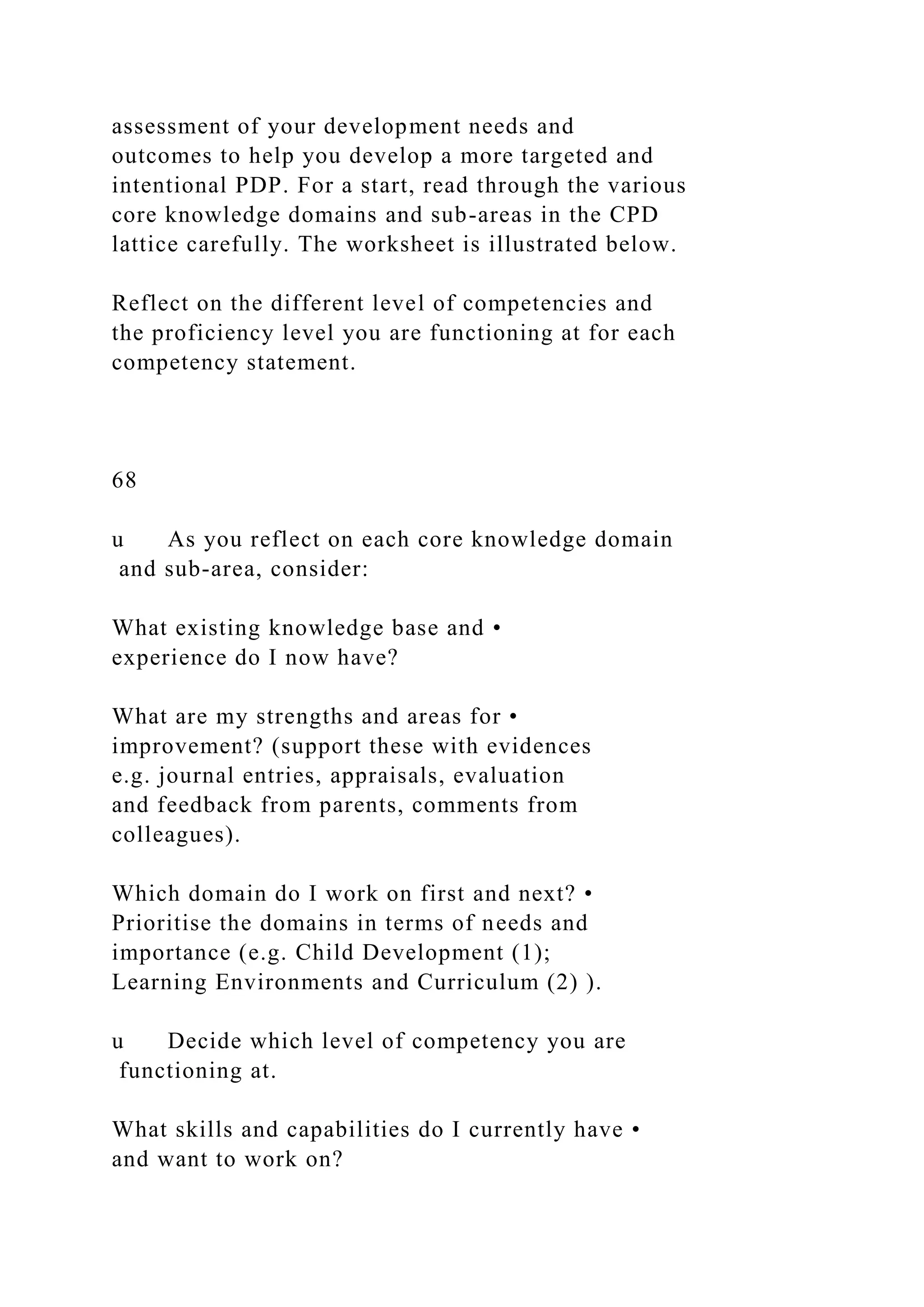 assessment of your development needs and
outcomes to help you develop a more targeted and
intentional PDP. For a start, read through the various
core knowledge domains and sub-areas in the CPD
lattice carefully. The worksheet is illustrated below.
Reflect on the different level of competencies and
the proficiency level you are functioning at for each
competency statement.
68
u As you reflect on each core knowledge domain
and sub-area, consider:
What existing knowledge base and •
experience do I now have?
What are my strengths and areas for •
improvement? (support these with evidences
e.g. journal entries, appraisals, evaluation
and feedback from parents, comments from
colleagues).
Which domain do I work on first and next? •
Prioritise the domains in terms of needs and
importance (e.g. Child Development (1);
Learning Environments and Curriculum (2) ).
u Decide which level of competency you are
functioning at.
What skills and capabilities do I currently have •
and want to work on?
 
