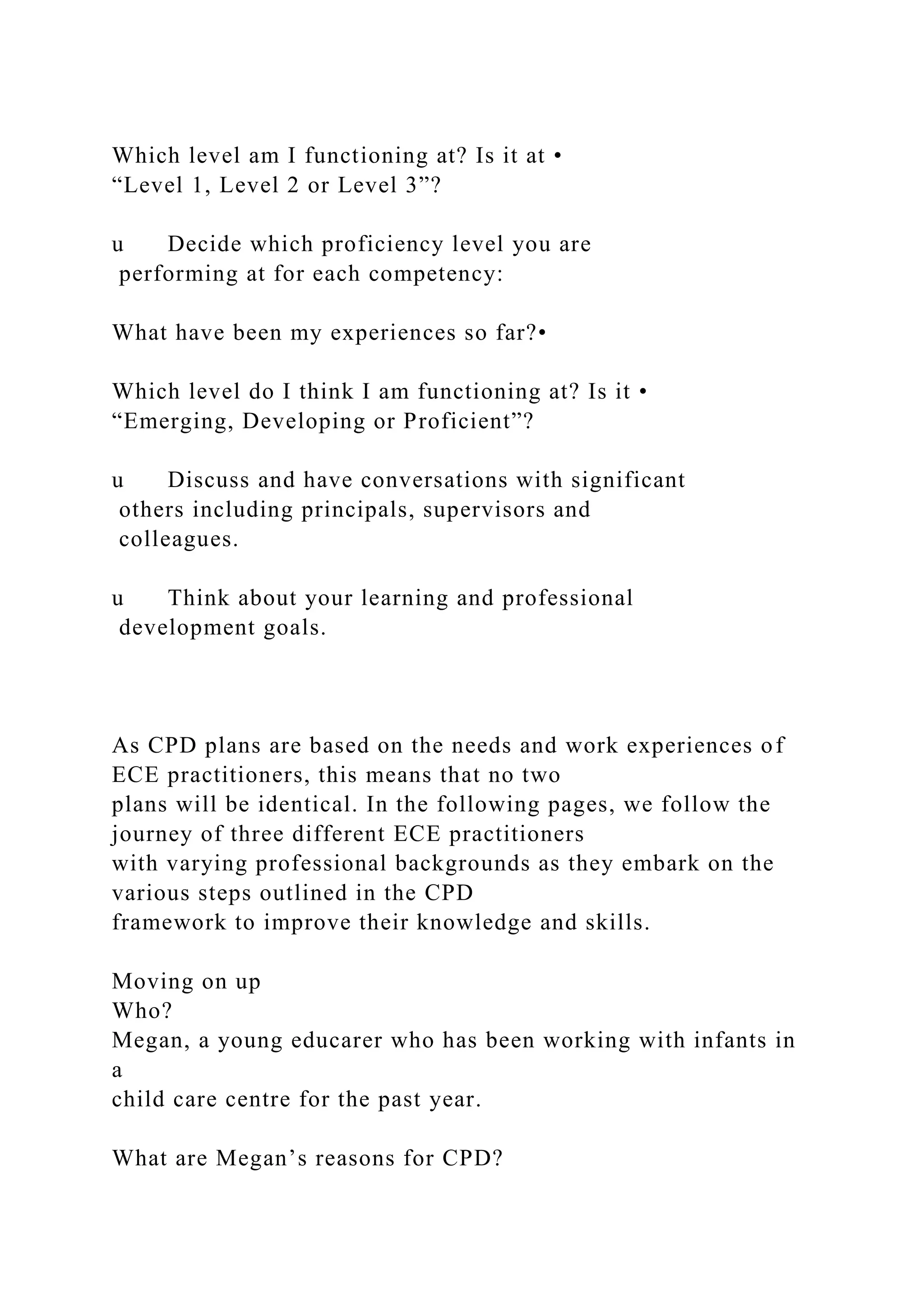 Which level am I functioning at? Is it at •
“Level 1, Level 2 or Level 3”?
u Decide which proficiency level you are
performing at for each competency:
What have been my experiences so far?•
Which level do I think I am functioning at? Is it •
“Emerging, Developing or Proficient”?
u Discuss and have conversations with significant
others including principals, supervisors and
colleagues.
u Think about your learning and professional
development goals.
As CPD plans are based on the needs and work experiences of
ECE practitioners, this means that no two
plans will be identical. In the following pages, we follow the
journey of three different ECE practitioners
with varying professional backgrounds as they embark on the
various steps outlined in the CPD
framework to improve their knowledge and skills.
Moving on up
Who?
Megan, a young educarer who has been working with infants in
a
child care centre for the past year.
What are Megan’s reasons for CPD?
 
