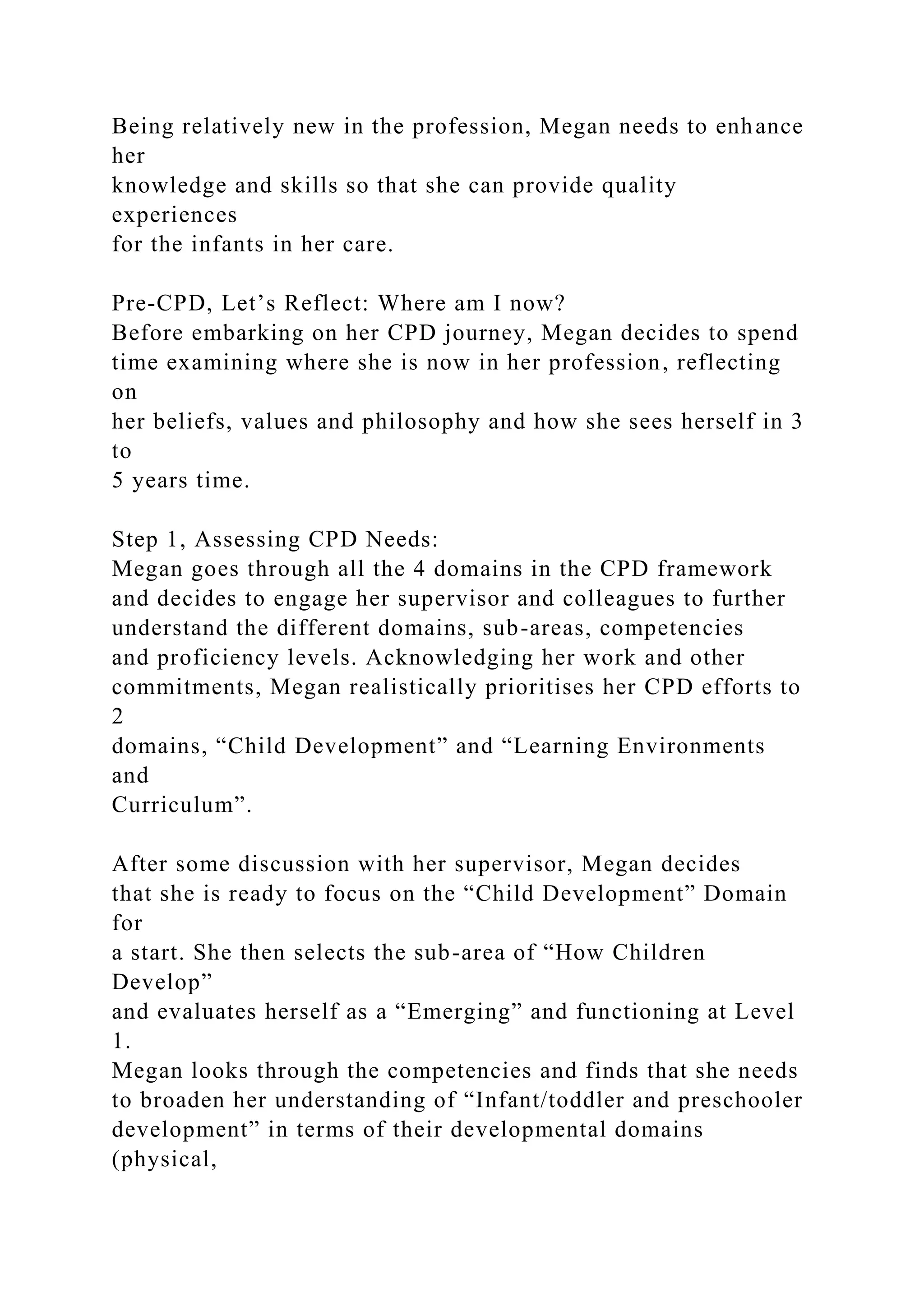 Being relatively new in the profession, Megan needs to enhance
her
knowledge and skills so that she can provide quality
experiences
for the infants in her care.
Pre-CPD, Let’s Reflect: Where am I now?
Before embarking on her CPD journey, Megan decides to spend
time examining where she is now in her profession, reflecting
on
her beliefs, values and philosophy and how she sees herself in 3
to
5 years time.
Step 1, Assessing CPD Needs:
Megan goes through all the 4 domains in the CPD framework
and decides to engage her supervisor and colleagues to further
understand the different domains, sub-areas, competencies
and proficiency levels. Acknowledging her work and other
commitments, Megan realistically prioritises her CPD efforts to
2
domains, “Child Development” and “Learning Environments
and
Curriculum”.
After some discussion with her supervisor, Megan decides
that she is ready to focus on the “Child Development” Domain
for
a start. She then selects the sub-area of “How Children
Develop”
and evaluates herself as a “Emerging” and functioning at Level
1.
Megan looks through the competencies and finds that she needs
to broaden her understanding of “Infant/toddler and preschooler
development” in terms of their developmental domains
(physical,
 