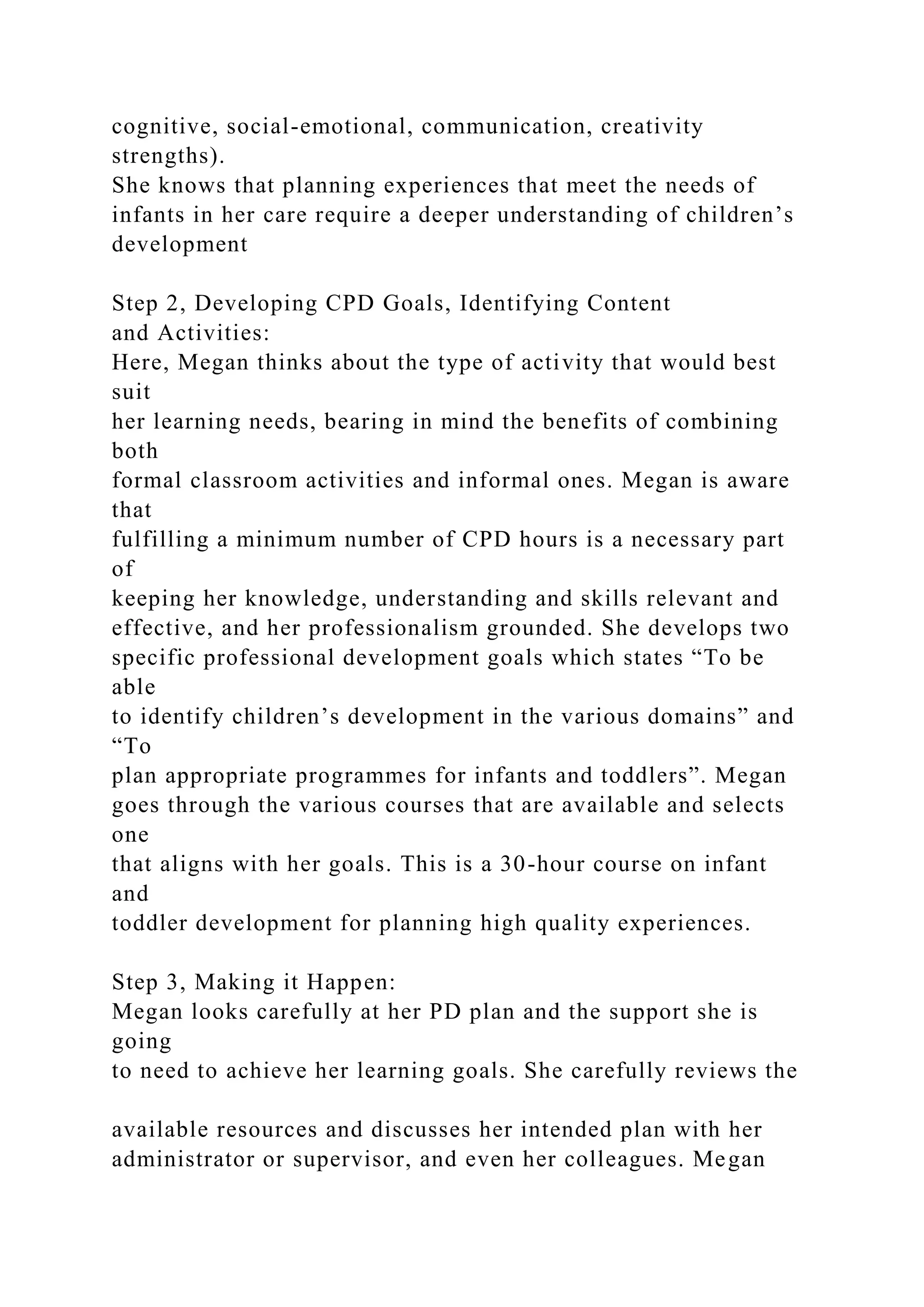 cognitive, social-emotional, communication, creativity
strengths).
She knows that planning experiences that meet the needs of
infants in her care require a deeper understanding of children’s
development
Step 2, Developing CPD Goals, Identifying Content
and Activities:
Here, Megan thinks about the type of activity that would best
suit
her learning needs, bearing in mind the benefits of combining
both
formal classroom activities and informal ones. Megan is aware
that
fulfilling a minimum number of CPD hours is a necessary part
of
keeping her knowledge, understanding and skills relevant and
effective, and her professionalism grounded. She develops two
specific professional development goals which states “To be
able
to identify children’s development in the various domains” and
“To
plan appropriate programmes for infants and toddlers”. Megan
goes through the various courses that are available and selects
one
that aligns with her goals. This is a 30-hour course on infant
and
toddler development for planning high quality experiences.
Step 3, Making it Happen:
Megan looks carefully at her PD plan and the support she is
going
to need to achieve her learning goals. She carefully reviews the
available resources and discusses her intended plan with her
administrator or supervisor, and even her colleagues. Megan
 