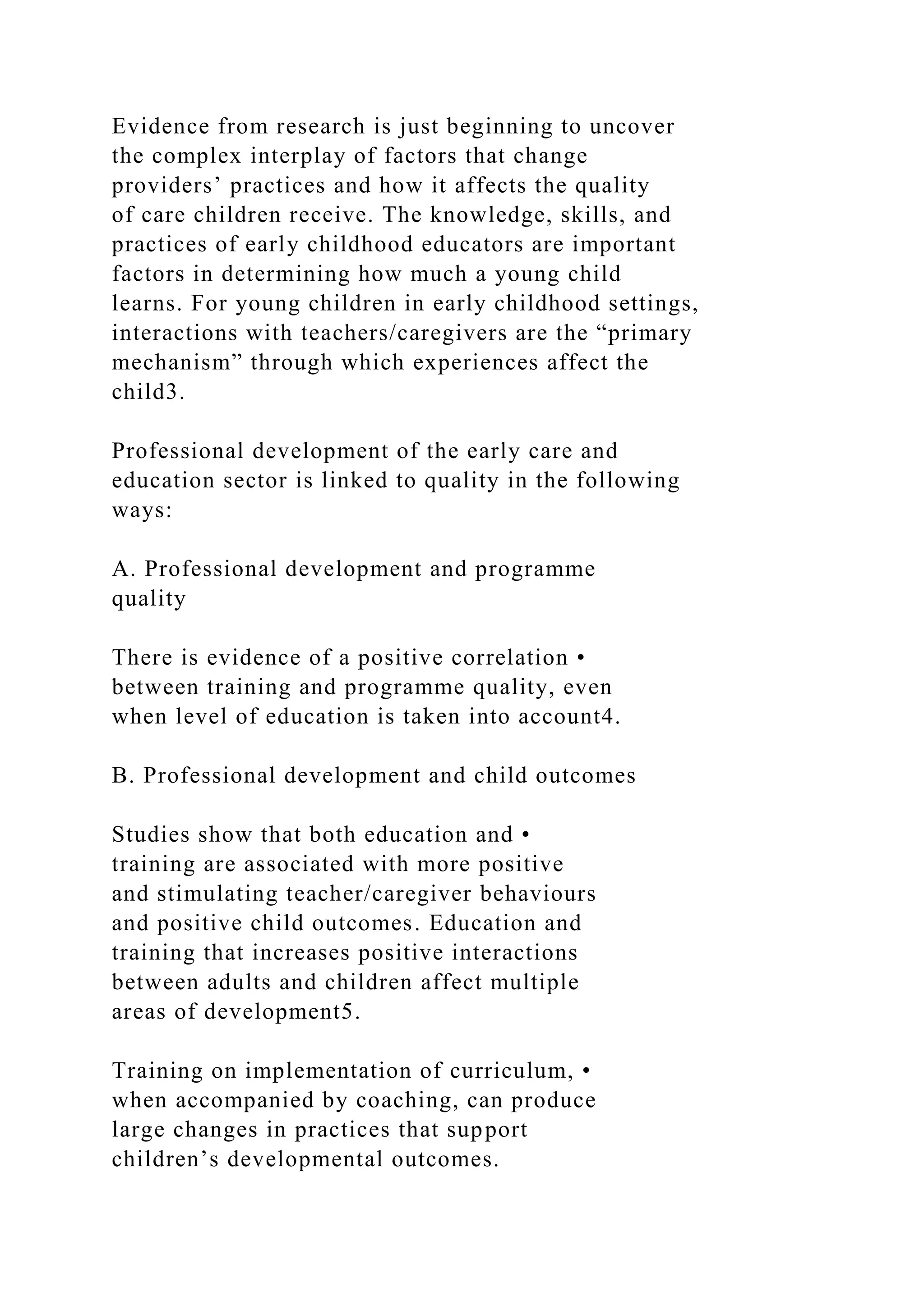 Evidence from research is just beginning to uncover
the complex interplay of factors that change
providers’ practices and how it affects the quality
of care children receive. The knowledge, skills, and
practices of early childhood educators are important
factors in determining how much a young child
learns. For young children in early childhood settings,
interactions with teachers/caregivers are the “primary
mechanism” through which experiences affect the
child3.
Professional development of the early care and
education sector is linked to quality in the following
ways:
A. Professional development and programme
quality
There is evidence of a positive correlation •
between training and programme quality, even
when level of education is taken into account4.
B. Professional development and child outcomes
Studies show that both education and •
training are associated with more positive
and stimulating teacher/caregiver behaviours
and positive child outcomes. Education and
training that increases positive interactions
between adults and children affect multiple
areas of development5.
Training on implementation of curriculum, •
when accompanied by coaching, can produce
large changes in practices that support
children’s developmental outcomes.
 