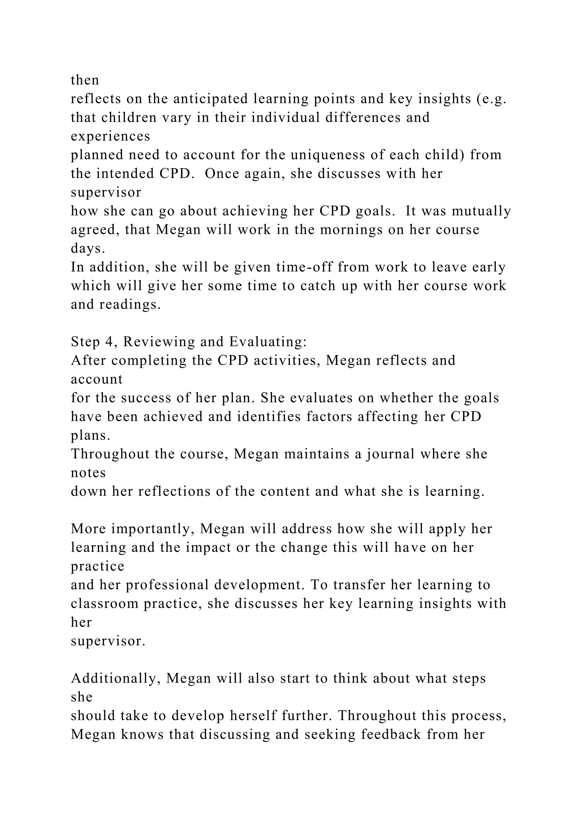 then
reflects on the anticipated learning points and key insights (e.g.
that children vary in their individual differences and
experiences
planned need to account for the uniqueness of each child) from
the intended CPD. Once again, she discusses with her
supervisor
how she can go about achieving her CPD goals. It was mutually
agreed, that Megan will work in the mornings on her course
days.
In addition, she will be given time-off from work to leave early
which will give her some time to catch up with her course work
and readings.
Step 4, Reviewing and Evaluating:
After completing the CPD activities, Megan reflects and
account
for the success of her plan. She evaluates on whether the goals
have been achieved and identifies factors affecting her CPD
plans.
Throughout the course, Megan maintains a journal where she
notes
down her reflections of the content and what she is learning.
More importantly, Megan will address how she will apply her
learning and the impact or the change this will have on her
practice
and her professional development. To transfer her learning to
classroom practice, she discusses her key learning insights with
her
supervisor.
Additionally, Megan will also start to think about what steps
she
should take to develop herself further. Throughout this process,
Megan knows that discussing and seeking feedback from her
 
