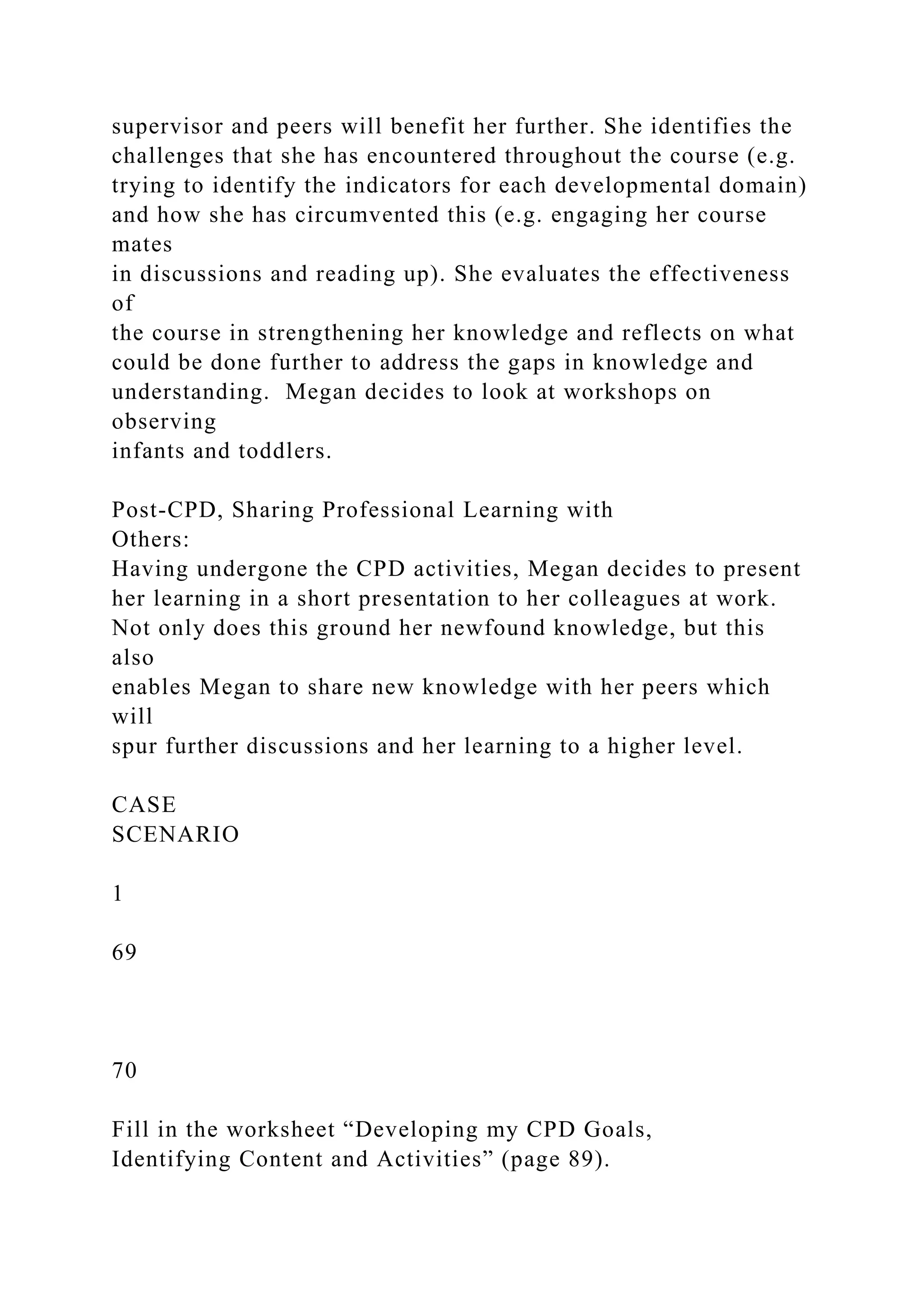 supervisor and peers will benefit her further. She identifies the
challenges that she has encountered throughout the course (e.g.
trying to identify the indicators for each developmental domain)
and how she has circumvented this (e.g. engaging her course
mates
in discussions and reading up). She evaluates the effectiveness
of
the course in strengthening her knowledge and reflects on what
could be done further to address the gaps in knowledge and
understanding. Megan decides to look at workshops on
observing
infants and toddlers.
Post-CPD, Sharing Professional Learning with
Others:
Having undergone the CPD activities, Megan decides to present
her learning in a short presentation to her colleagues at work.
Not only does this ground her newfound knowledge, but this
also
enables Megan to share new knowledge with her peers which
will
spur further discussions and her learning to a higher level.
CASE
SCENARIO
1
69
70
Fill in the worksheet “Developing my CPD Goals,
Identifying Content and Activities” (page 89).
 