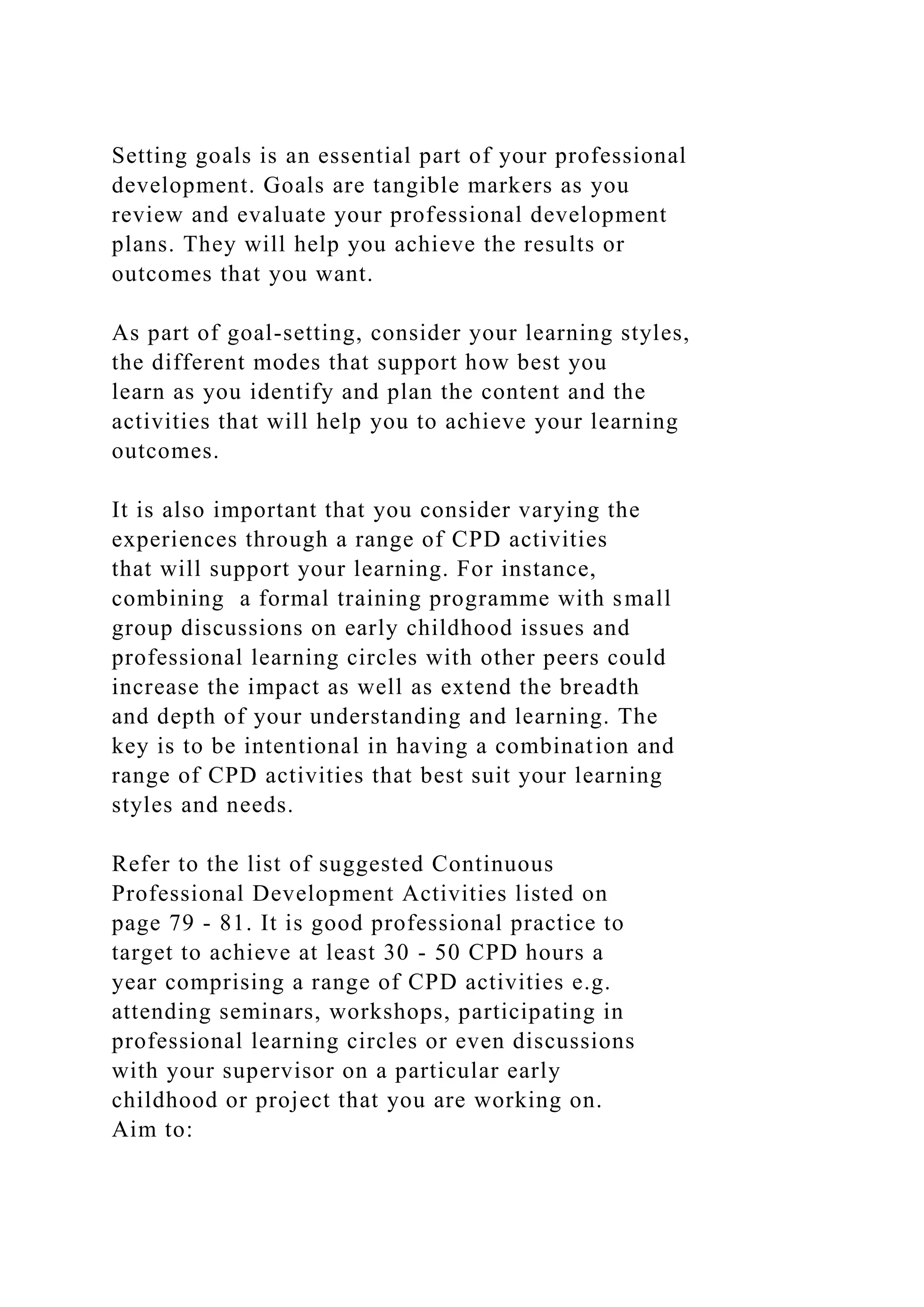 Setting goals is an essential part of your professional
development. Goals are tangible markers as you
review and evaluate your professional development
plans. They will help you achieve the results or
outcomes that you want.
As part of goal-setting, consider your learning styles,
the different modes that support how best you
learn as you identify and plan the content and the
activities that will help you to achieve your learning
outcomes.
It is also important that you consider varying the
experiences through a range of CPD activities
that will support your learning. For instance,
combining a formal training programme with small
group discussions on early childhood issues and
professional learning circles with other peers could
increase the impact as well as extend the breadth
and depth of your understanding and learning. The
key is to be intentional in having a combination and
range of CPD activities that best suit your learning
styles and needs.
Refer to the list of suggested Continuous
Professional Development Activities listed on
page 79 - 81. It is good professional practice to
target to achieve at least 30 - 50 CPD hours a
year comprising a range of CPD activities e.g.
attending seminars, workshops, participating in
professional learning circles or even discussions
with your supervisor on a particular early
childhood or project that you are working on.
Aim to:
 