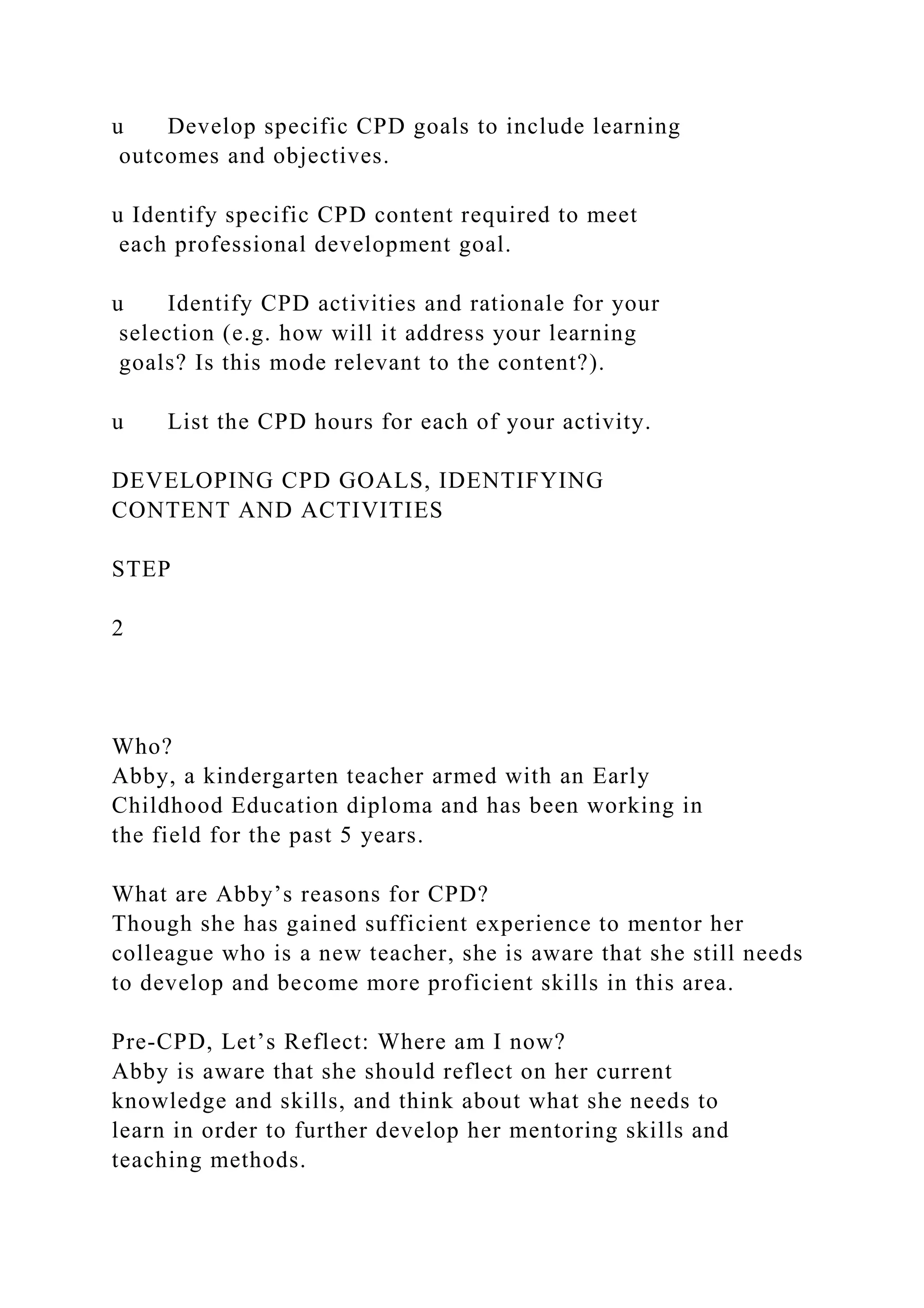 u Develop specific CPD goals to include learning
outcomes and objectives.
u Identify specific CPD content required to meet
each professional development goal.
u Identify CPD activities and rationale for your
selection (e.g. how will it address your learning
goals? Is this mode relevant to the content?).
u List the CPD hours for each of your activity.
DEVELOPING CPD GOALS, IDENTIFYING
CONTENT AND ACTIVITIES
STEP
2
Who?
Abby, a kindergarten teacher armed with an Early
Childhood Education diploma and has been working in
the field for the past 5 years.
What are Abby’s reasons for CPD?
Though she has gained sufficient experience to mentor her
colleague who is a new teacher, she is aware that she still needs
to develop and become more proficient skills in this area.
Pre-CPD, Let’s Reflect: Where am I now?
Abby is aware that she should reflect on her current
knowledge and skills, and think about what she needs to
learn in order to further develop her mentoring skills and
teaching methods.
 