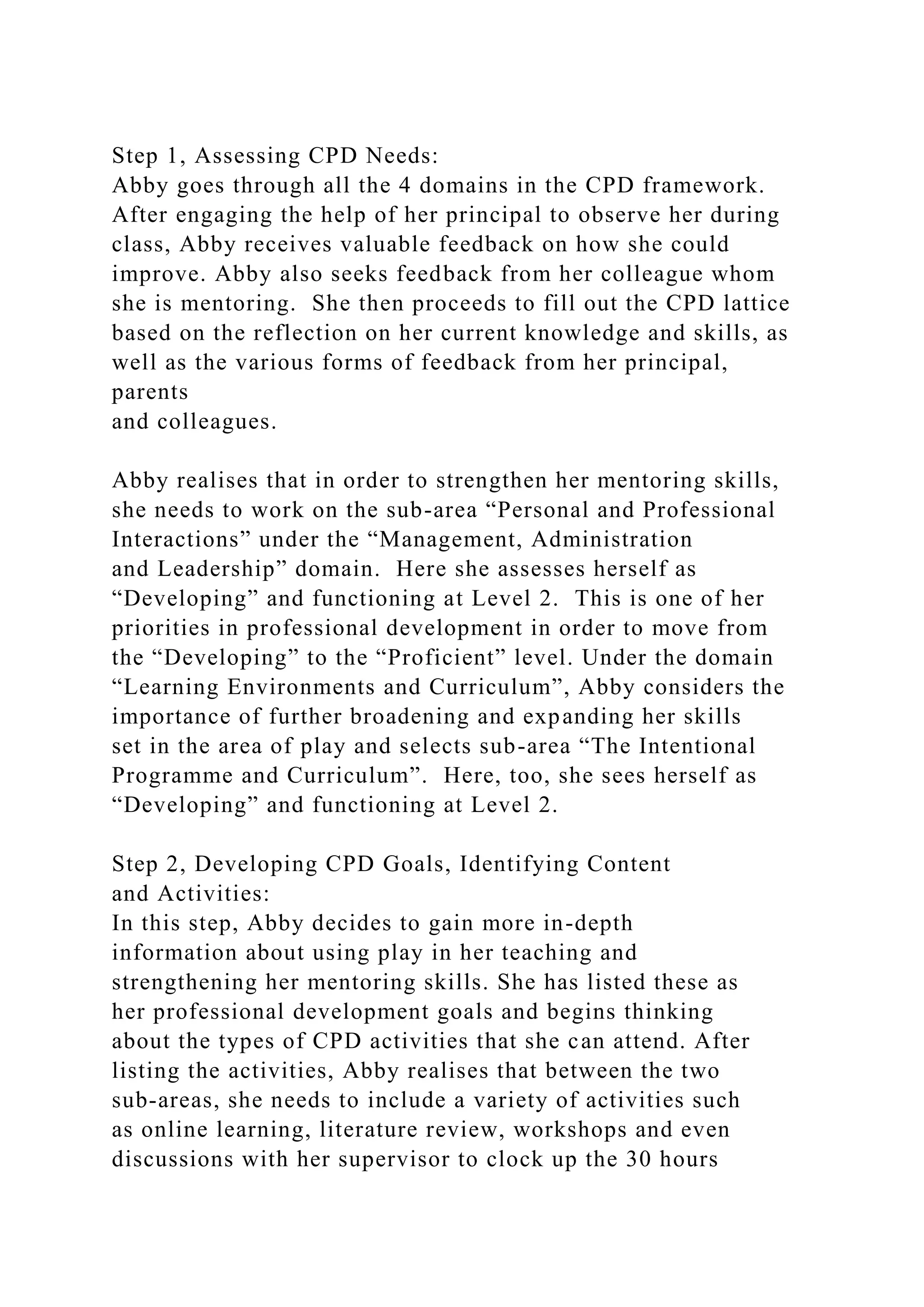 Step 1, Assessing CPD Needs:
Abby goes through all the 4 domains in the CPD framework.
After engaging the help of her principal to observe her during
class, Abby receives valuable feedback on how she could
improve. Abby also seeks feedback from her colleague whom
she is mentoring. She then proceeds to fill out the CPD lattice
based on the reflection on her current knowledge and skills, as
well as the various forms of feedback from her principal,
parents
and colleagues.
Abby realises that in order to strengthen her mentoring skills,
she needs to work on the sub-area “Personal and Professional
Interactions” under the “Management, Administration
and Leadership” domain. Here she assesses herself as
“Developing” and functioning at Level 2. This is one of her
priorities in professional development in order to move from
the “Developing” to the “Proficient” level. Under the domain
“Learning Environments and Curriculum”, Abby considers the
importance of further broadening and expanding her skills
set in the area of play and selects sub-area “The Intentional
Programme and Curriculum”. Here, too, she sees herself as
“Developing” and functioning at Level 2.
Step 2, Developing CPD Goals, Identifying Content
and Activities:
In this step, Abby decides to gain more in-depth
information about using play in her teaching and
strengthening her mentoring skills. She has listed these as
her professional development goals and begins thinking
about the types of CPD activities that she can attend. After
listing the activities, Abby realises that between the two
sub-areas, she needs to include a variety of activities such
as online learning, literature review, workshops and even
discussions with her supervisor to clock up the 30 hours
 