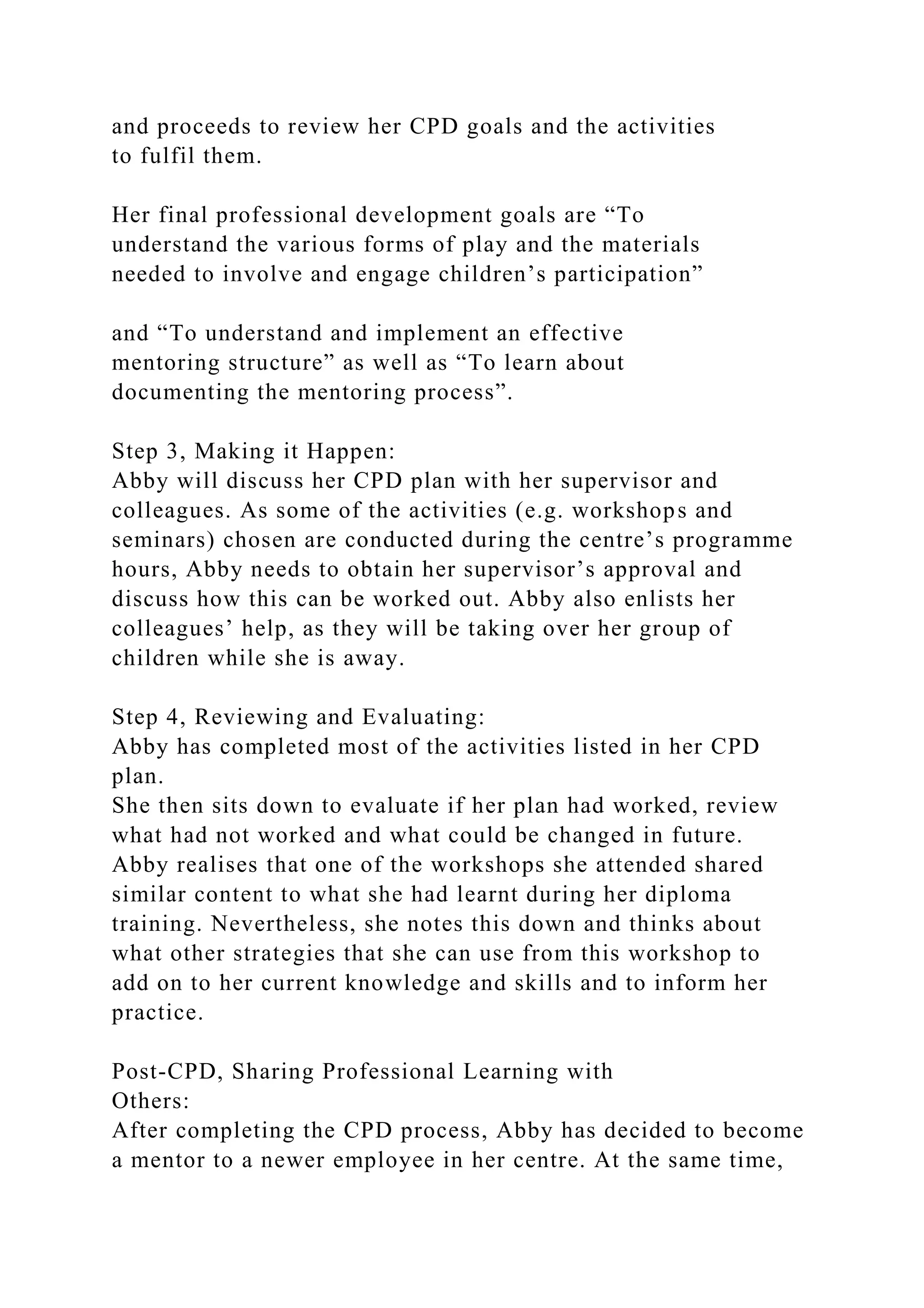 and proceeds to review her CPD goals and the activities
to fulfil them.
Her final professional development goals are “To
understand the various forms of play and the materials
needed to involve and engage children’s participation”
and “To understand and implement an effective
mentoring structure” as well as “To learn about
documenting the mentoring process”.
Step 3, Making it Happen:
Abby will discuss her CPD plan with her supervisor and
colleagues. As some of the activities (e.g. workshops and
seminars) chosen are conducted during the centre’s programme
hours, Abby needs to obtain her supervisor’s approval and
discuss how this can be worked out. Abby also enlists her
colleagues’ help, as they will be taking over her group of
children while she is away.
Step 4, Reviewing and Evaluating:
Abby has completed most of the activities listed in her CPD
plan.
She then sits down to evaluate if her plan had worked, review
what had not worked and what could be changed in future.
Abby realises that one of the workshops she attended shared
similar content to what she had learnt during her diploma
training. Nevertheless, she notes this down and thinks about
what other strategies that she can use from this workshop to
add on to her current knowledge and skills and to inform her
practice.
Post-CPD, Sharing Professional Learning with
Others:
After completing the CPD process, Abby has decided to become
a mentor to a newer employee in her centre. At the same time,
 