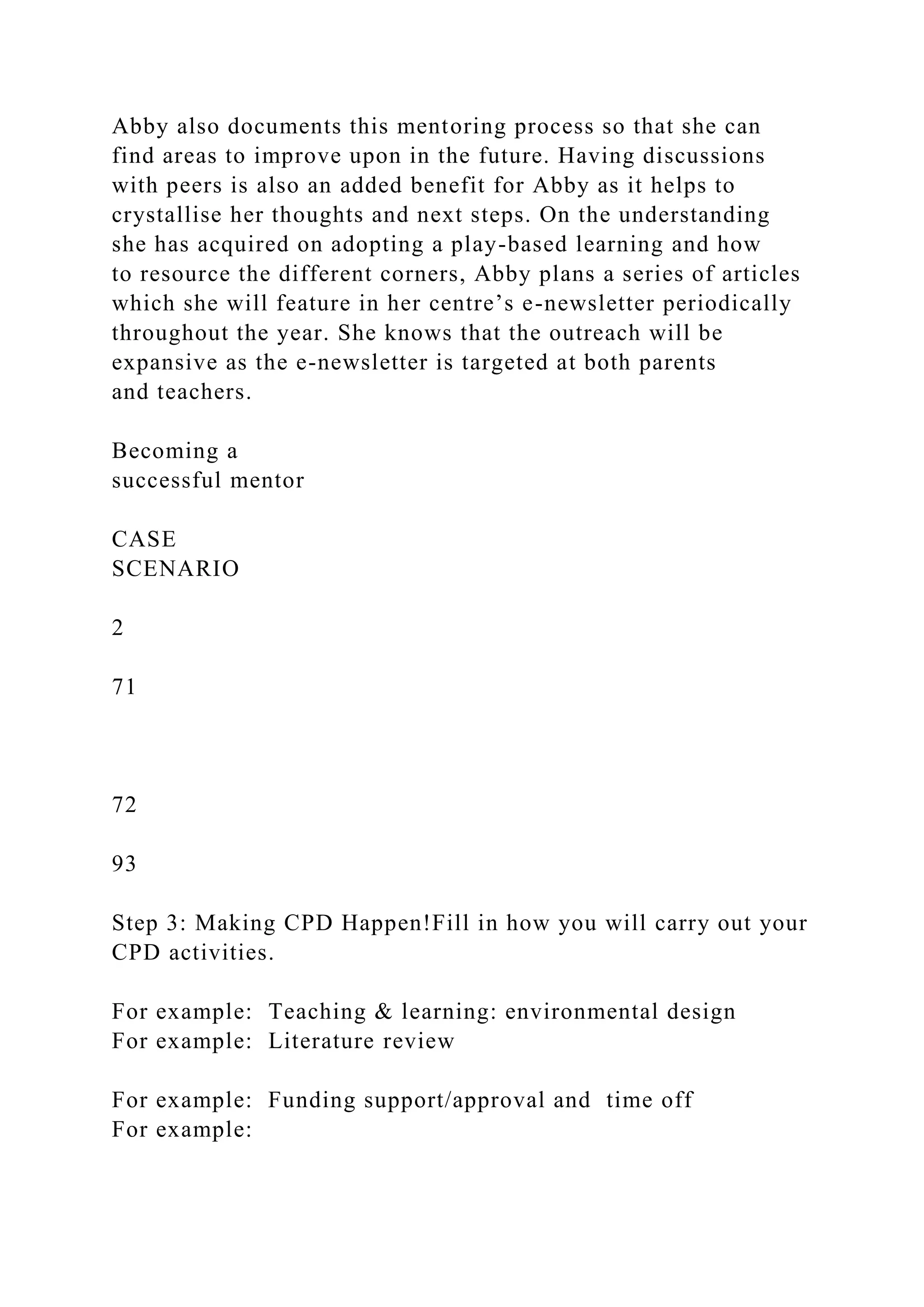 Abby also documents this mentoring process so that she can
find areas to improve upon in the future. Having discussions
with peers is also an added benefit for Abby as it helps to
crystallise her thoughts and next steps. On the understanding
she has acquired on adopting a play-based learning and how
to resource the different corners, Abby plans a series of articles
which she will feature in her centre’s e-newsletter periodically
throughout the year. She knows that the outreach will be
expansive as the e-newsletter is targeted at both parents
and teachers.
Becoming a
successful mentor
CASE
SCENARIO
2
71
72
93
Step 3: Making CPD Happen!Fill in how you will carry out your
CPD activities.
For example: Teaching & learning: environmental design
For example: Literature review
For example: Funding support/approval and time off
For example:
 