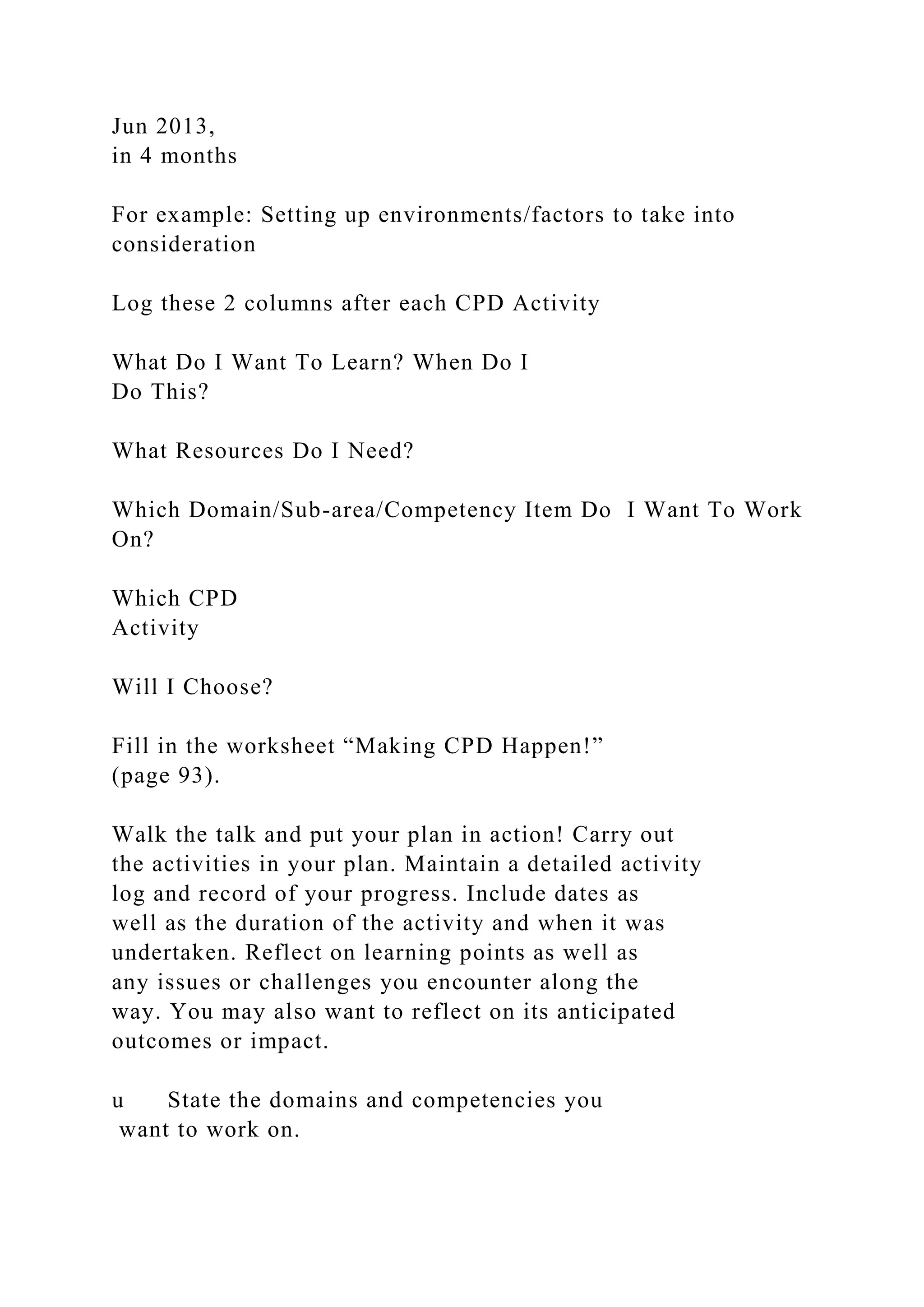 Jun 2013,
in 4 months
For example: Setting up environments/factors to take into
consideration
Log these 2 columns after each CPD Activity
What Do I Want To Learn? When Do I
Do This?
What Resources Do I Need?
Which Domain/Sub-area/Competency Item Do I Want To Work
On?
Which CPD
Activity
Will I Choose?
Fill in the worksheet “Making CPD Happen!”
(page 93).
Walk the talk and put your plan in action! Carry out
the activities in your plan. Maintain a detailed activity
log and record of your progress. Include dates as
well as the duration of the activity and when it was
undertaken. Reflect on learning points as well as
any issues or challenges you encounter along the
way. You may also want to reflect on its anticipated
outcomes or impact.
u State the domains and competencies you
want to work on.
 