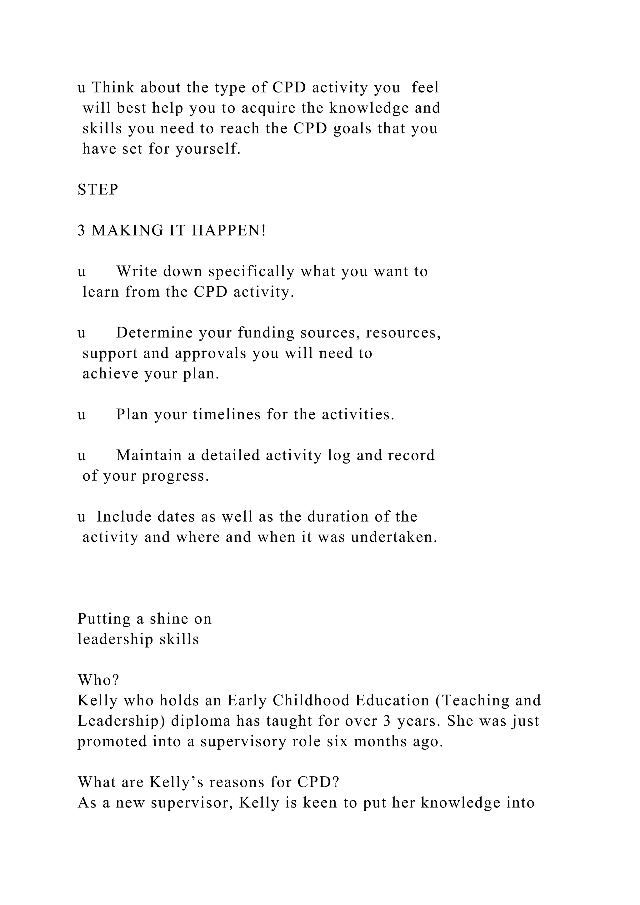 u Think about the type of CPD activity you feel
will best help you to acquire the knowledge and
skills you need to reach the CPD goals that you
have set for yourself.
STEP
3 MAKING IT HAPPEN!
u Write down specifically what you want to
learn from the CPD activity.
u Determine your funding sources, resources,
support and approvals you will need to
achieve your plan.
u Plan your timelines for the activities.
u Maintain a detailed activity log and record
of your progress.
u Include dates as well as the duration of the
activity and where and when it was undertaken.
Putting a shine on
leadership skills
Who?
Kelly who holds an Early Childhood Education (Teaching and
Leadership) diploma has taught for over 3 years. She was just
promoted into a supervisory role six months ago.
What are Kelly’s reasons for CPD?
As a new supervisor, Kelly is keen to put her knowledge into
 