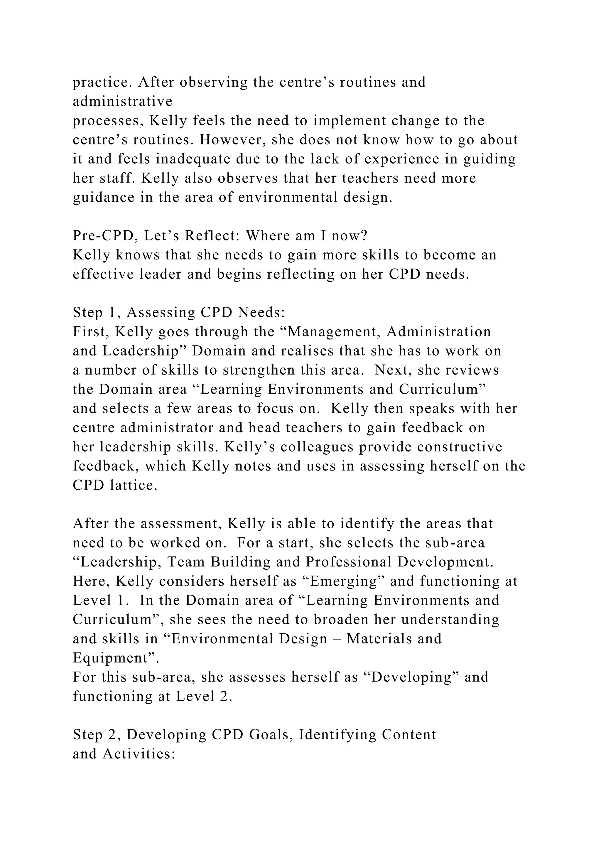 practice. After observing the centre’s routines and
administrative
processes, Kelly feels the need to implement change to the
centre’s routines. However, she does not know how to go about
it and feels inadequate due to the lack of experience in guiding
her staff. Kelly also observes that her teachers need more
guidance in the area of environmental design.
Pre-CPD, Let’s Reflect: Where am I now?
Kelly knows that she needs to gain more skills to become an
effective leader and begins reflecting on her CPD needs.
Step 1, Assessing CPD Needs:
First, Kelly goes through the “Management, Administration
and Leadership” Domain and realises that she has to work on
a number of skills to strengthen this area. Next, she reviews
the Domain area “Learning Environments and Curriculum”
and selects a few areas to focus on. Kelly then speaks with her
centre administrator and head teachers to gain feedback on
her leadership skills. Kelly’s colleagues provide constructive
feedback, which Kelly notes and uses in assessing herself on the
CPD lattice.
After the assessment, Kelly is able to identify the areas that
need to be worked on. For a start, she selects the sub-area
“Leadership, Team Building and Professional Development.
Here, Kelly considers herself as “Emerging” and functioning at
Level 1. In the Domain area of “Learning Environments and
Curriculum”, she sees the need to broaden her understanding
and skills in “Environmental Design – Materials and
Equipment”.
For this sub-area, she assesses herself as “Developing” and
functioning at Level 2.
Step 2, Developing CPD Goals, Identifying Content
and Activities:
 
