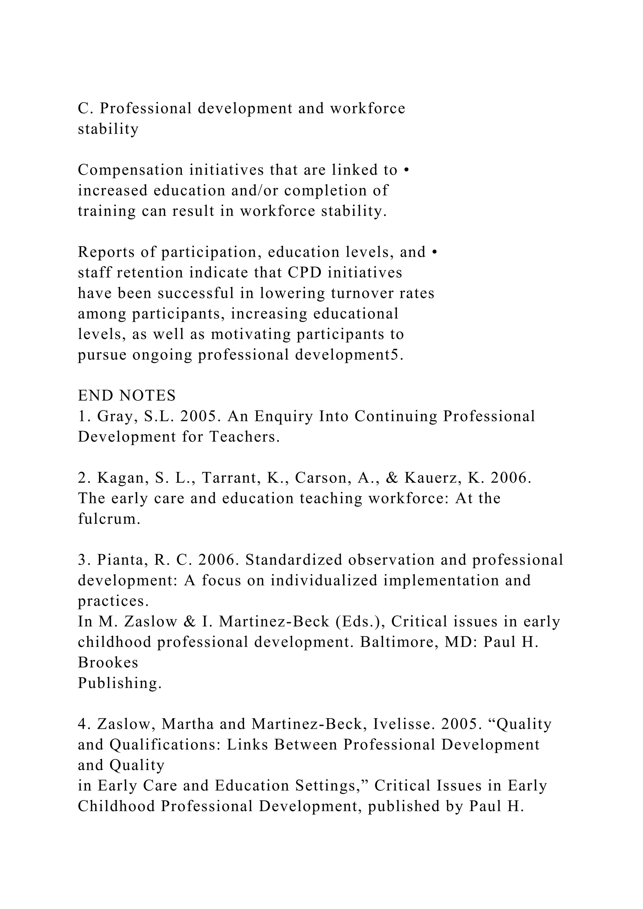 C. Professional development and workforce
stability
Compensation initiatives that are linked to •
increased education and/or completion of
training can result in workforce stability.
Reports of participation, education levels, and •
staff retention indicate that CPD initiatives
have been successful in lowering turnover rates
among participants, increasing educational
levels, as well as motivating participants to
pursue ongoing professional development5.
END NOTES
1. Gray, S.L. 2005. An Enquiry Into Continuing Professional
Development for Teachers.
2. Kagan, S. L., Tarrant, K., Carson, A., & Kauerz, K. 2006.
The early care and education teaching workforce: At the
fulcrum.
3. Pianta, R. C. 2006. Standardized observation and professional
development: A focus on individualized implementation and
practices.
In M. Zaslow & I. Martinez-Beck (Eds.), Critical issues in early
childhood professional development. Baltimore, MD: Paul H.
Brookes
Publishing.
4. Zaslow, Martha and Martinez-Beck, Ivelisse. 2005. “Quality
and Qualifications: Links Between Professional Development
and Quality
in Early Care and Education Settings,” Critical Issues in Early
Childhood Professional Development, published by Paul H.
 