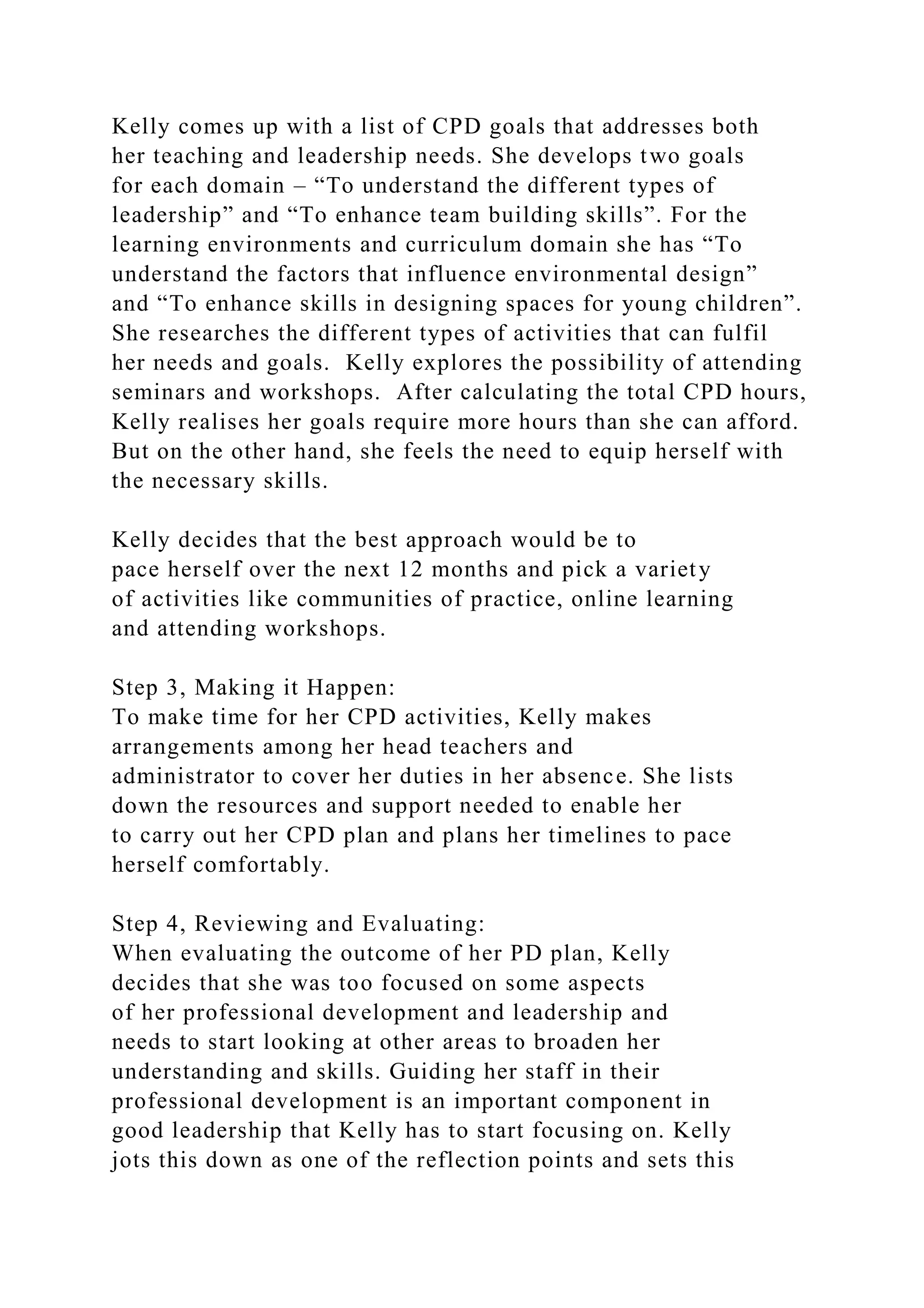 Kelly comes up with a list of CPD goals that addresses both
her teaching and leadership needs. She develops two goals
for each domain – “To understand the different types of
leadership” and “To enhance team building skills”. For the
learning environments and curriculum domain she has “To
understand the factors that influence environmental design”
and “To enhance skills in designing spaces for young children”.
She researches the different types of activities that can fulfil
her needs and goals. Kelly explores the possibility of attending
seminars and workshops. After calculating the total CPD hours,
Kelly realises her goals require more hours than she can afford.
But on the other hand, she feels the need to equip herself with
the necessary skills.
Kelly decides that the best approach would be to
pace herself over the next 12 months and pick a variety
of activities like communities of practice, online learning
and attending workshops.
Step 3, Making it Happen:
To make time for her CPD activities, Kelly makes
arrangements among her head teachers and
administrator to cover her duties in her absence. She lists
down the resources and support needed to enable her
to carry out her CPD plan and plans her timelines to pace
herself comfortably.
Step 4, Reviewing and Evaluating:
When evaluating the outcome of her PD plan, Kelly
decides that she was too focused on some aspects
of her professional development and leadership and
needs to start looking at other areas to broaden her
understanding and skills. Guiding her staff in their
professional development is an important component in
good leadership that Kelly has to start focusing on. Kelly
jots this down as one of the reflection points and sets this
 
