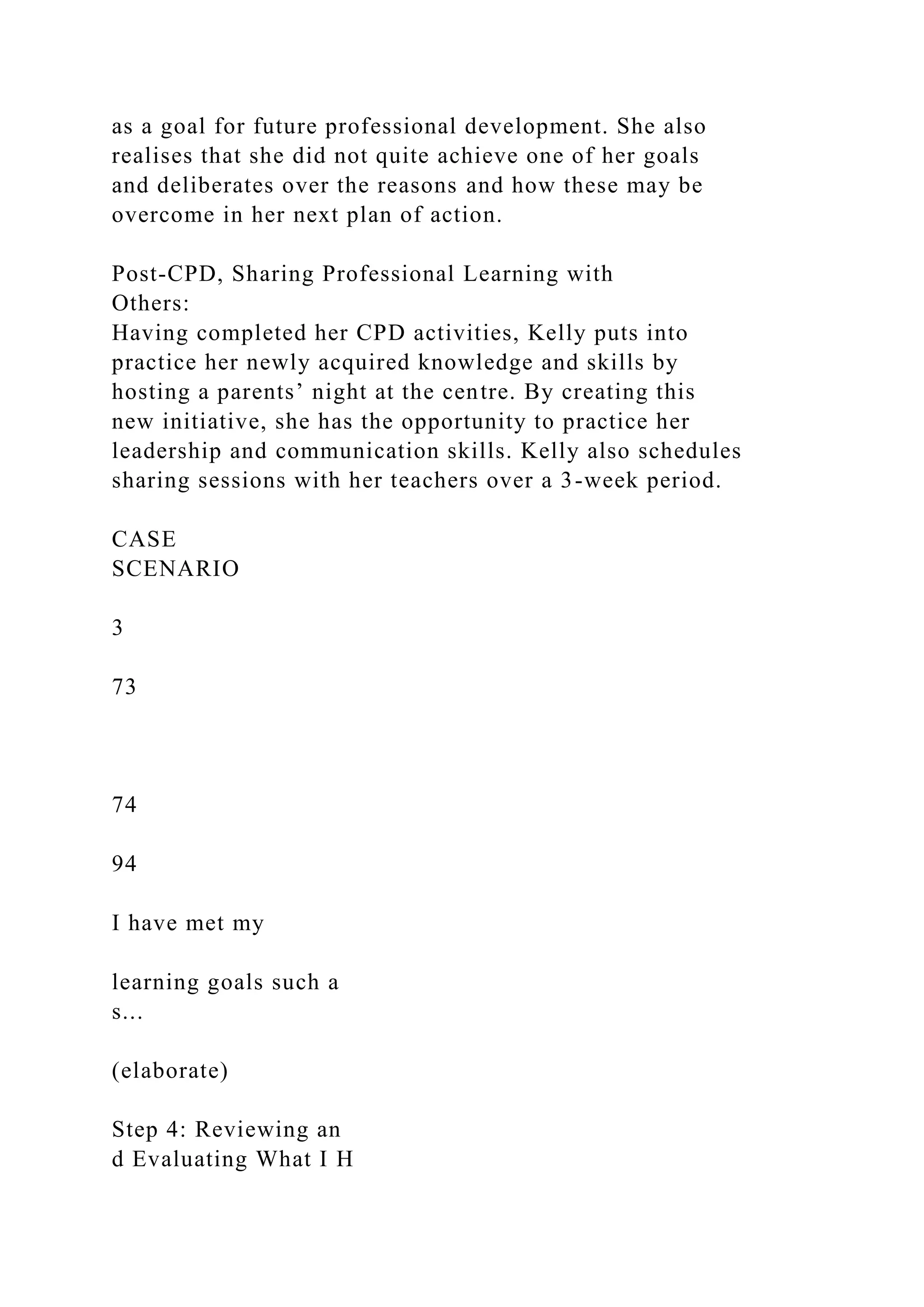 as a goal for future professional development. She also
realises that she did not quite achieve one of her goals
and deliberates over the reasons and how these may be
overcome in her next plan of action.
Post-CPD, Sharing Professional Learning with
Others:
Having completed her CPD activities, Kelly puts into
practice her newly acquired knowledge and skills by
hosting a parents’ night at the centre. By creating this
new initiative, she has the opportunity to practice her
leadership and communication skills. Kelly also schedules
sharing sessions with her teachers over a 3-week period.
CASE
SCENARIO
3
73
74
94
I have met my
learning goals such a
s...
(elaborate)
Step 4: Reviewing an
d Evaluating What I H
 