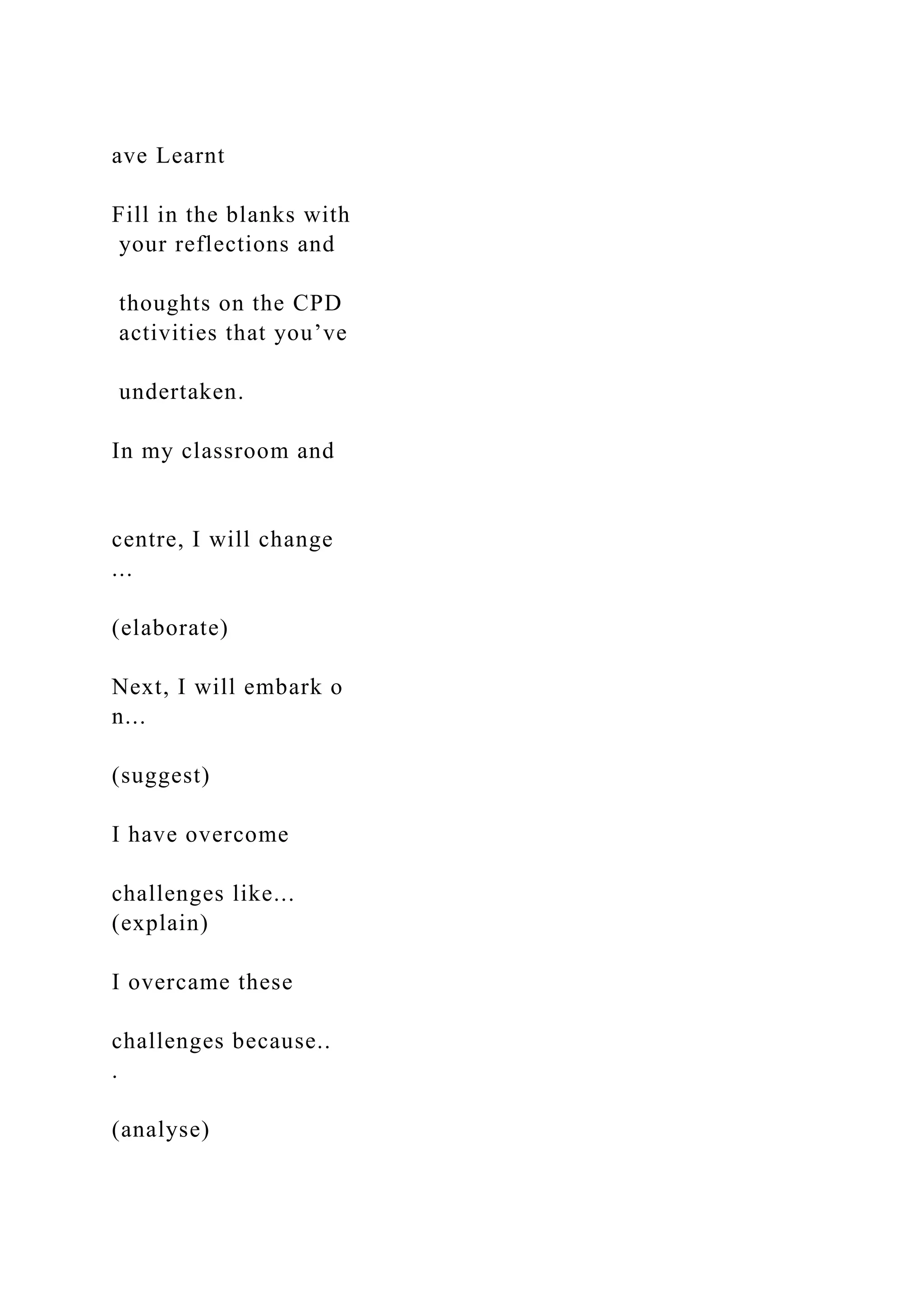 ave Learnt
Fill in the blanks with
your reflections and
thoughts on the CPD
activities that you’ve
undertaken.
In my classroom and
centre, I will change
...
(elaborate)
Next, I will embark o
n...
(suggest)
I have overcome
challenges like...
(explain)
I overcame these
challenges because..
.
(analyse)
 