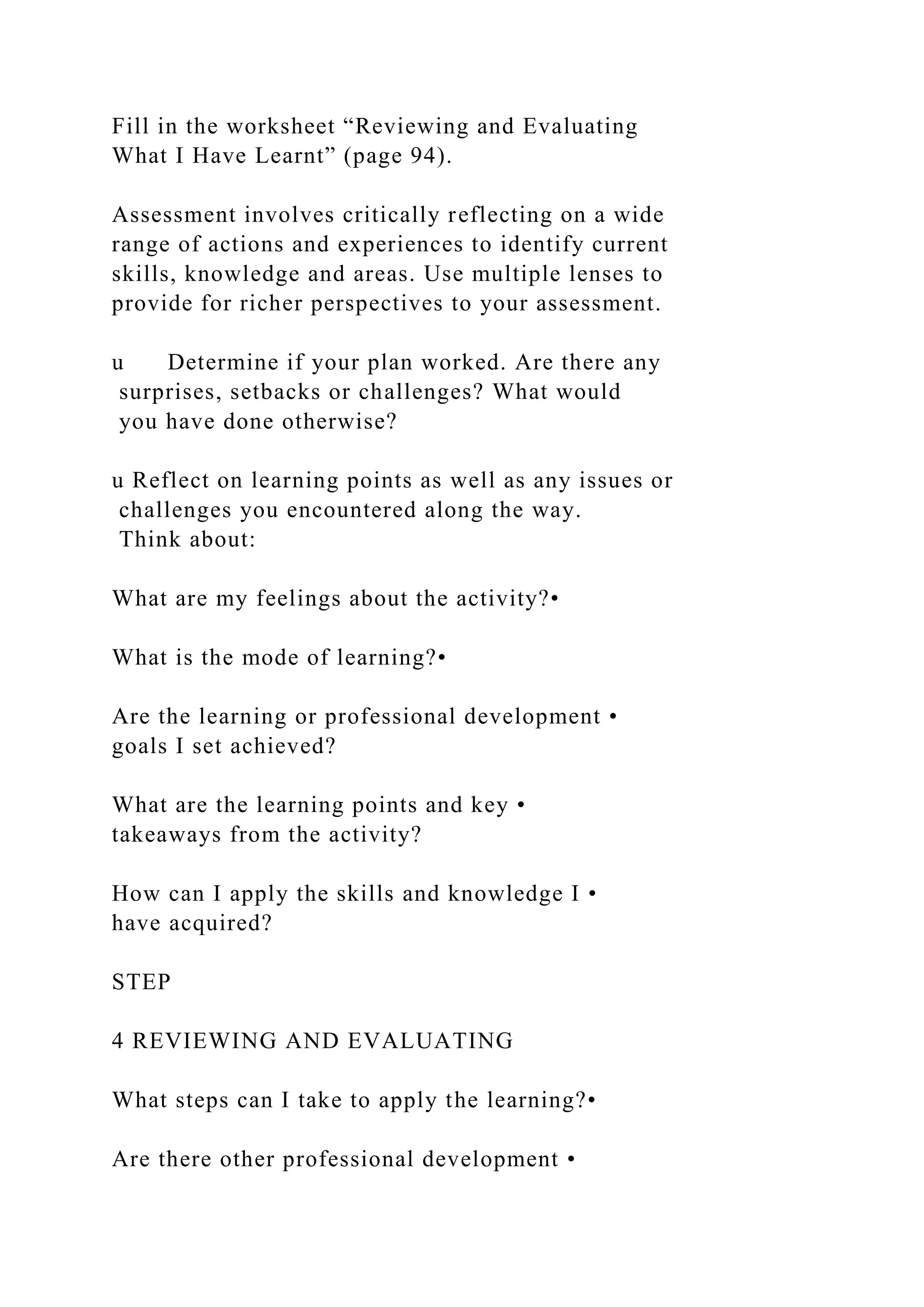 Fill in the worksheet “Reviewing and Evaluating
What I Have Learnt” (page 94).
Assessment involves critically reflecting on a wide
range of actions and experiences to identify current
skills, knowledge and areas. Use multiple lenses to
provide for richer perspectives to your assessment.
u Determine if your plan worked. Are there any
surprises, setbacks or challenges? What would
you have done otherwise?
u Reflect on learning points as well as any issues or
challenges you encountered along the way.
Think about:
What are my feelings about the activity?•
What is the mode of learning?•
Are the learning or professional development •
goals I set achieved?
What are the learning points and key •
takeaways from the activity?
How can I apply the skills and knowledge I •
have acquired?
STEP
4 REVIEWING AND EVALUATING
What steps can I take to apply the learning?•
Are there other professional development •
 