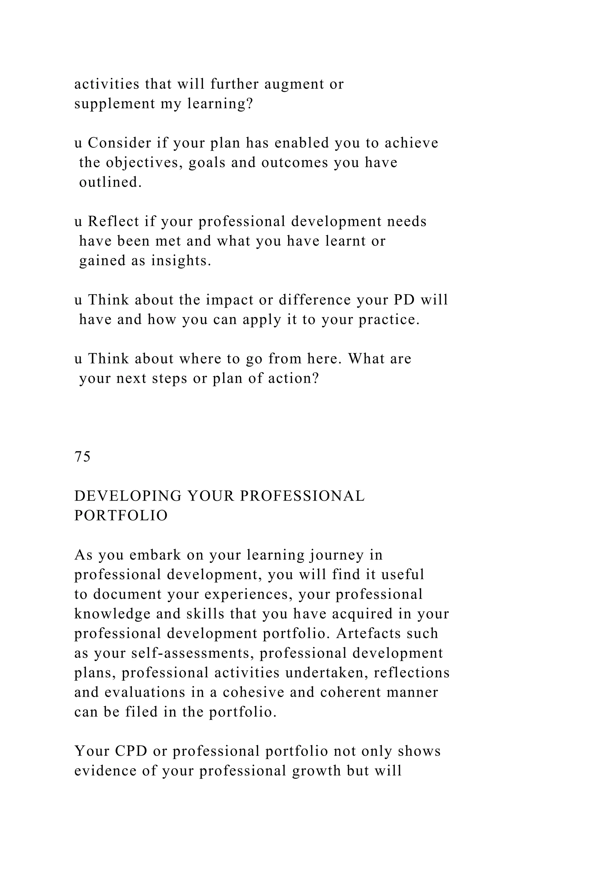 activities that will further augment or
supplement my learning?
u Consider if your plan has enabled you to achieve
the objectives, goals and outcomes you have
outlined.
u Reflect if your professional development needs
have been met and what you have learnt or
gained as insights.
u Think about the impact or difference your PD will
have and how you can apply it to your practice.
u Think about where to go from here. What are
your next steps or plan of action?
75
DEVELOPING YOUR PROFESSIONAL
PORTFOLIO
As you embark on your learning journey in
professional development, you will find it useful
to document your experiences, your professional
knowledge and skills that you have acquired in your
professional development portfolio. Artefacts such
as your self-assessments, professional development
plans, professional activities undertaken, reflections
and evaluations in a cohesive and coherent manner
can be filed in the portfolio.
Your CPD or professional portfolio not only shows
evidence of your professional growth but will
 