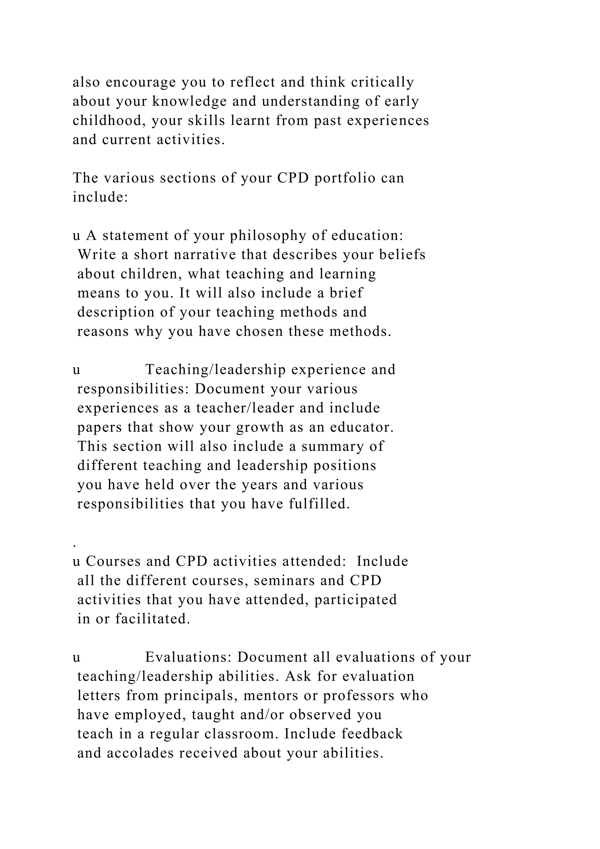 also encourage you to reflect and think critically
about your knowledge and understanding of early
childhood, your skills learnt from past experiences
and current activities.
The various sections of your CPD portfolio can
include:
u A statement of your philosophy of education:
Write a short narrative that describes your beliefs
about children, what teaching and learning
means to you. It will also include a brief
description of your teaching methods and
reasons why you have chosen these methods.
u Teaching/leadership experience and
responsibilities: Document your various
experiences as a teacher/leader and include
papers that show your growth as an educator.
This section will also include a summary of
different teaching and leadership positions
you have held over the years and various
responsibilities that you have fulfilled.
.
u Courses and CPD activities attended: Include
all the different courses, seminars and CPD
activities that you have attended, participated
in or facilitated.
u Evaluations: Document all evaluations of your
teaching/leadership abilities. Ask for evaluation
letters from principals, mentors or professors who
have employed, taught and/or observed you
teach in a regular classroom. Include feedback
and accolades received about your abilities.
 