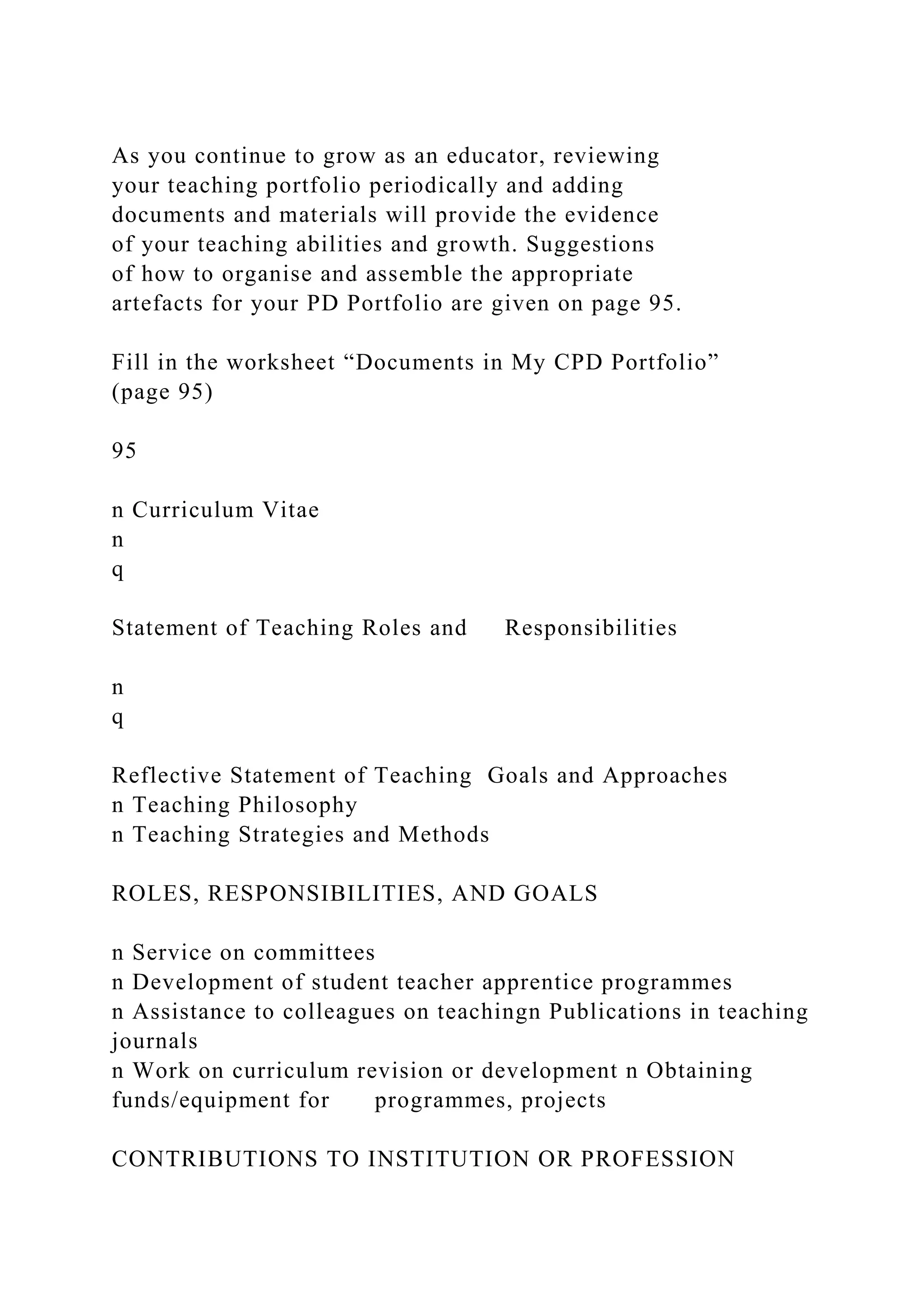 As you continue to grow as an educator, reviewing
your teaching portfolio periodically and adding
documents and materials will provide the evidence
of your teaching abilities and growth. Suggestions
of how to organise and assemble the appropriate
artefacts for your PD Portfolio are given on page 95.
Fill in the worksheet “Documents in My CPD Portfolio”
(page 95)
95
n Curriculum Vitae
n
q
Statement of Teaching Roles and Responsibilities
n
q
Reflective Statement of Teaching Goals and Approaches
n Teaching Philosophy
n Teaching Strategies and Methods
ROLES, RESPONSIBILITIES, AND GOALS
n Service on committees
n Development of student teacher apprentice programmes
n Assistance to colleagues on teachingn Publications in teaching
journals
n Work on curriculum revision or development n Obtaining
funds/equipment for programmes, projects
CONTRIBUTIONS TO INSTITUTION OR PROFESSION
 