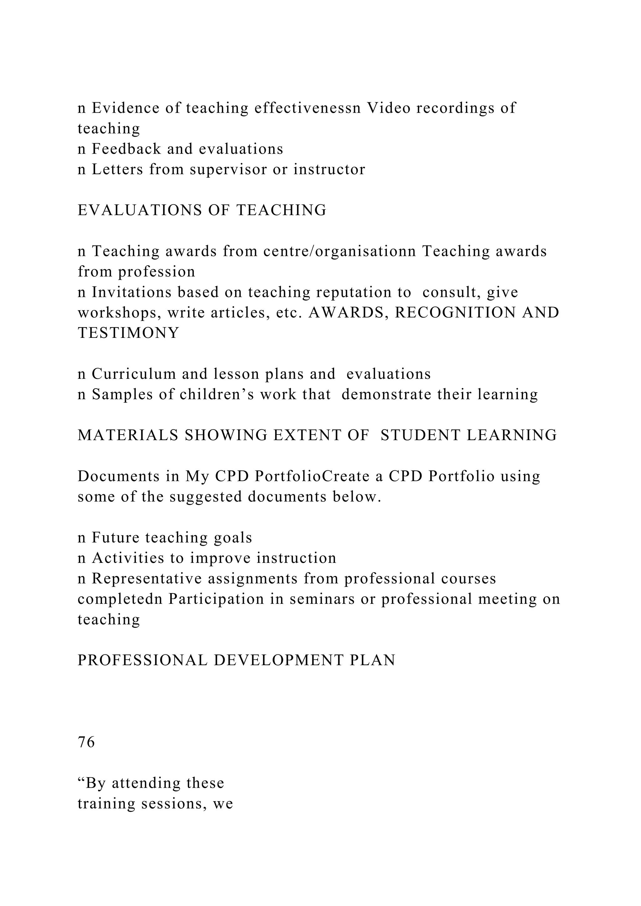 n Evidence of teaching effectivenessn Video recordings of
teaching
n Feedback and evaluations
n Letters from supervisor or instructor
EVALUATIONS OF TEACHING
n Teaching awards from centre/organisationn Teaching awards
from profession
n Invitations based on teaching reputation to consult, give
workshops, write articles, etc. AWARDS, RECOGNITION AND
TESTIMONY
n Curriculum and lesson plans and evaluations
n Samples of children’s work that demonstrate their learning
MATERIALS SHOWING EXTENT OF STUDENT LEARNING
Documents in My CPD PortfolioCreate a CPD Portfolio using
some of the suggested documents below.
n Future teaching goals
n Activities to improve instruction
n Representative assignments from professional courses
completedn Participation in seminars or professional meeting on
teaching
PROFESSIONAL DEVELOPMENT PLAN
76
“By attending these
training sessions, we
 