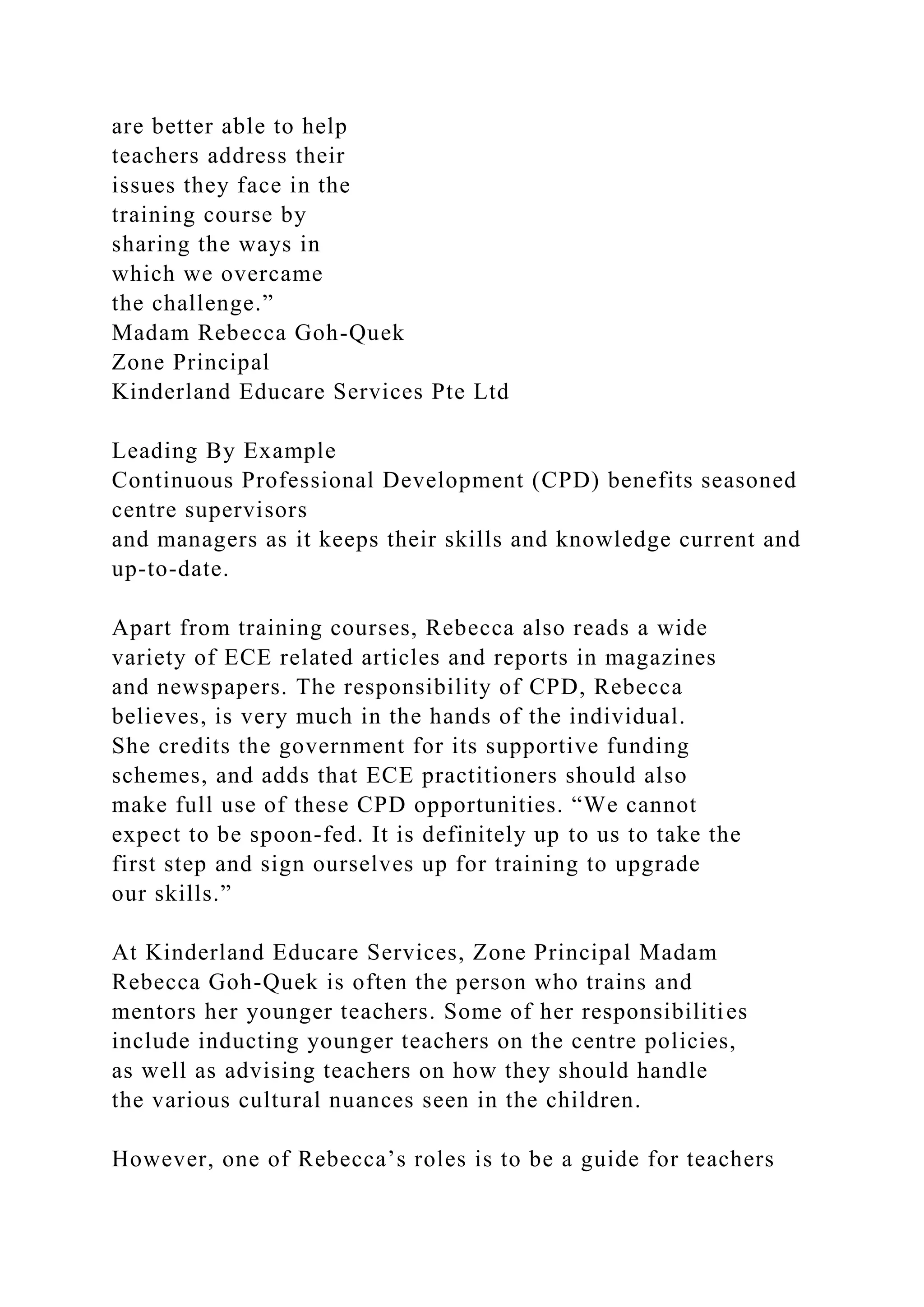 are better able to help
teachers address their
issues they face in the
training course by
sharing the ways in
which we overcame
the challenge.”
Madam Rebecca Goh-Quek
Zone Principal
Kinderland Educare Services Pte Ltd
Leading By Example
Continuous Professional Development (CPD) benefits seasoned
centre supervisors
and managers as it keeps their skills and knowledge current and
up-to-date.
Apart from training courses, Rebecca also reads a wide
variety of ECE related articles and reports in magazines
and newspapers. The responsibility of CPD, Rebecca
believes, is very much in the hands of the individual.
She credits the government for its supportive funding
schemes, and adds that ECE practitioners should also
make full use of these CPD opportunities. “We cannot
expect to be spoon-fed. It is definitely up to us to take the
first step and sign ourselves up for training to upgrade
our skills.”
At Kinderland Educare Services, Zone Principal Madam
Rebecca Goh-Quek is often the person who trains and
mentors her younger teachers. Some of her responsibilities
include inducting younger teachers on the centre policies,
as well as advising teachers on how they should handle
the various cultural nuances seen in the children.
However, one of Rebecca’s roles is to be a guide for teachers
 