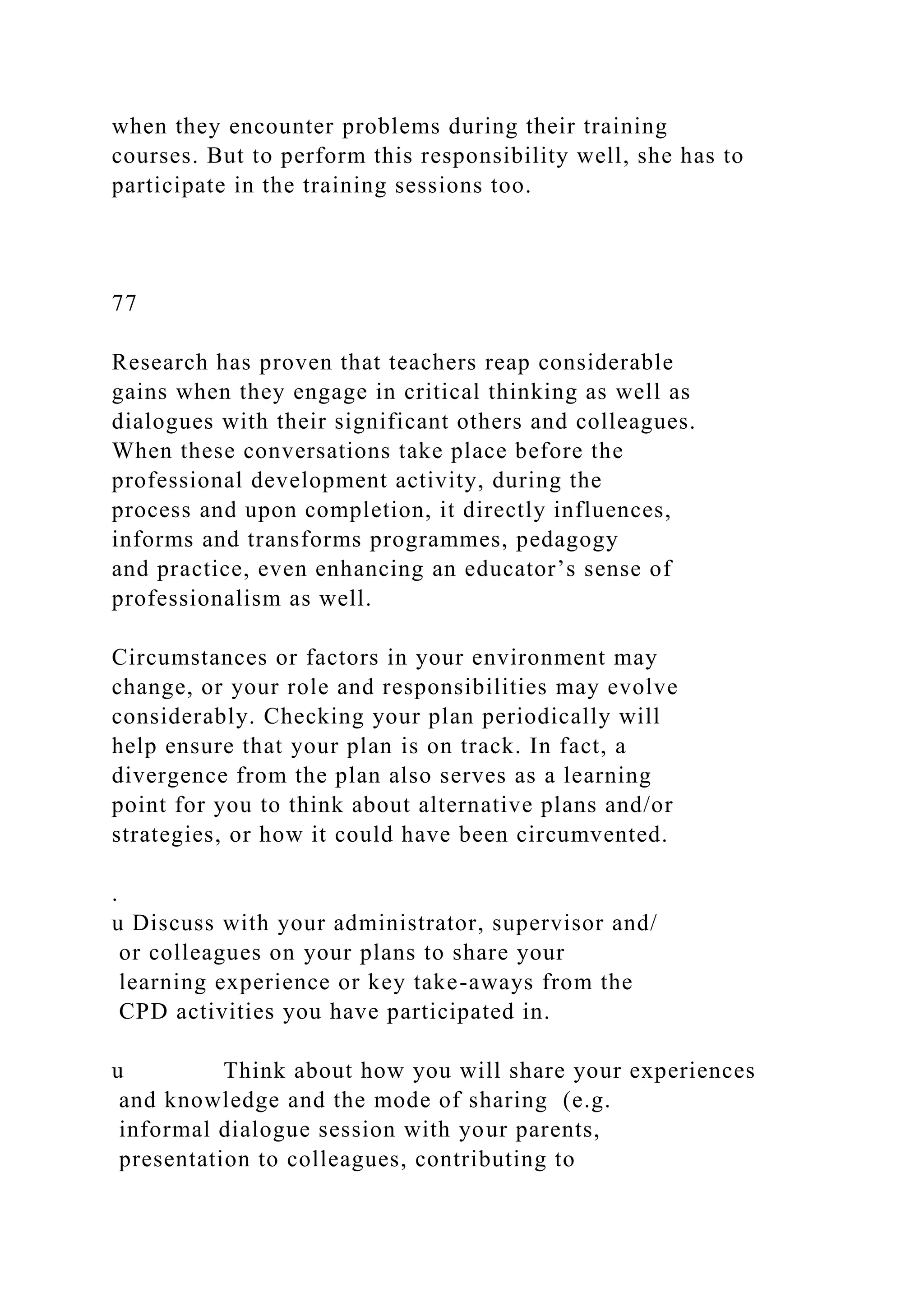 when they encounter problems during their training
courses. But to perform this responsibility well, she has to
participate in the training sessions too.
77
Research has proven that teachers reap considerable
gains when they engage in critical thinking as well as
dialogues with their significant others and colleagues.
When these conversations take place before the
professional development activity, during the
process and upon completion, it directly influences,
informs and transforms programmes, pedagogy
and practice, even enhancing an educator’s sense of
professionalism as well.
Circumstances or factors in your environment may
change, or your role and responsibilities may evolve
considerably. Checking your plan periodically will
help ensure that your plan is on track. In fact, a
divergence from the plan also serves as a learning
point for you to think about alternative plans and/or
strategies, or how it could have been circumvented.
.
u Discuss with your administrator, supervisor and/
or colleagues on your plans to share your
learning experience or key take-aways from the
CPD activities you have participated in.
u Think about how you will share your experiences
and knowledge and the mode of sharing (e.g.
informal dialogue session with your parents,
presentation to colleagues, contributing to
 