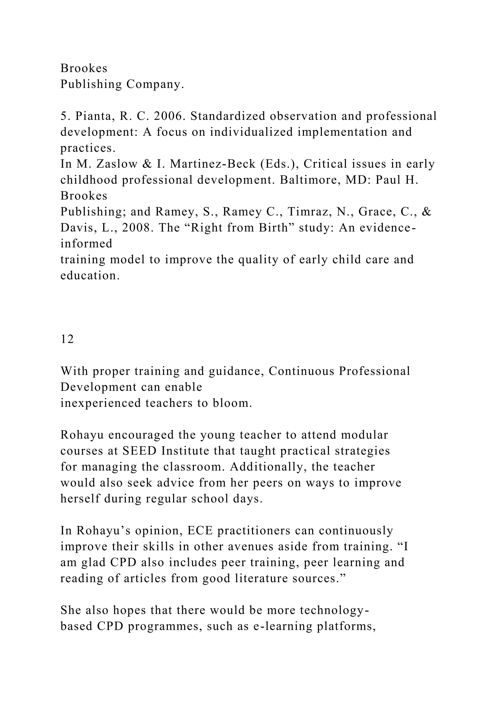 Brookes
Publishing Company.
5. Pianta, R. C. 2006. Standardized observation and professional
development: A focus on individualized implementation and
practices.
In M. Zaslow & I. Martinez-Beck (Eds.), Critical issues in early
childhood professional development. Baltimore, MD: Paul H.
Brookes
Publishing; and Ramey, S., Ramey C., Timraz, N., Grace, C., &
Davis, L., 2008. The “Right from Birth” study: An evidence-
informed
training model to improve the quality of early child care and
education.
12
With proper training and guidance, Continuous Professional
Development can enable
inexperienced teachers to bloom.
Rohayu encouraged the young teacher to attend modular
courses at SEED Institute that taught practical strategies
for managing the classroom. Additionally, the teacher
would also seek advice from her peers on ways to improve
herself during regular school days.
In Rohayu’s opinion, ECE practitioners can continuously
improve their skills in other avenues aside from training. “I
am glad CPD also includes peer training, peer learning and
reading of articles from good literature sources.”
She also hopes that there would be more technology-
based CPD programmes, such as e-learning platforms,
 