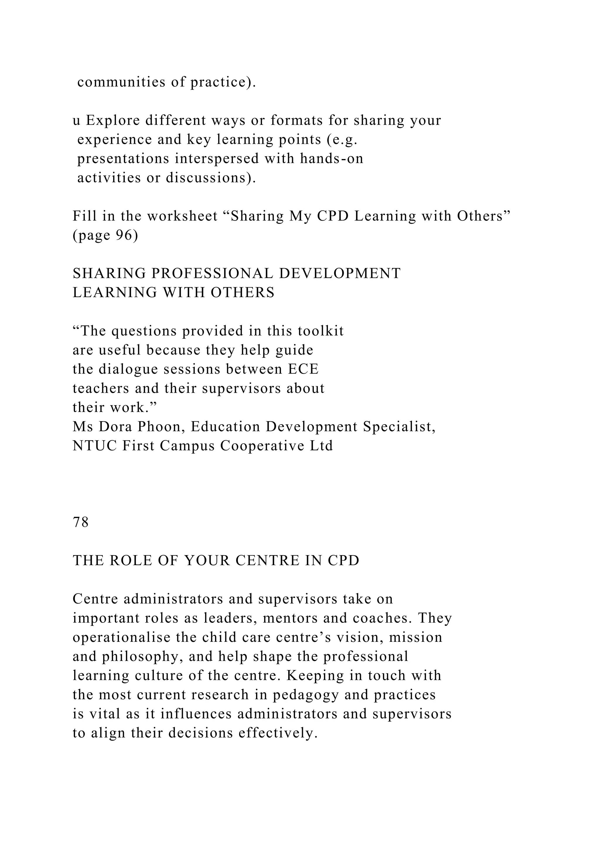 communities of practice).
u Explore different ways or formats for sharing your
experience and key learning points (e.g.
presentations interspersed with hands-on
activities or discussions).
Fill in the worksheet “Sharing My CPD Learning with Others”
(page 96)
SHARING PROFESSIONAL DEVELOPMENT
LEARNING WITH OTHERS
“The questions provided in this toolkit
are useful because they help guide
the dialogue sessions between ECE
teachers and their supervisors about
their work.”
Ms Dora Phoon, Education Development Specialist,
NTUC First Campus Cooperative Ltd
78
THE ROLE OF YOUR CENTRE IN CPD
Centre administrators and supervisors take on
important roles as leaders, mentors and coaches. They
operationalise the child care centre’s vision, mission
and philosophy, and help shape the professional
learning culture of the centre. Keeping in touch with
the most current research in pedagogy and practices
is vital as it influences administrators and supervisors
to align their decisions effectively.
 