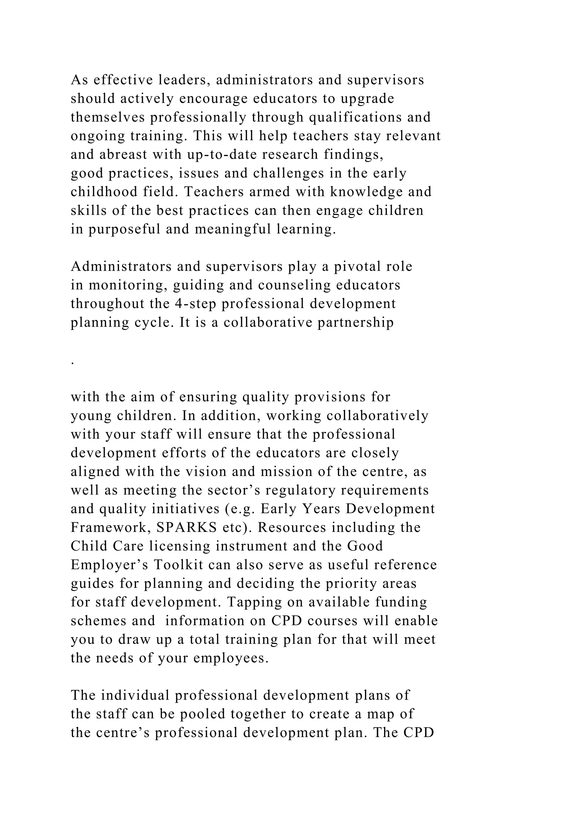 As effective leaders, administrators and supervisors
should actively encourage educators to upgrade
themselves professionally through qualifications and
ongoing training. This will help teachers stay relevant
and abreast with up-to-date research findings,
good practices, issues and challenges in the early
childhood field. Teachers armed with knowledge and
skills of the best practices can then engage children
in purposeful and meaningful learning.
Administrators and supervisors play a pivotal role
in monitoring, guiding and counseling educators
throughout the 4-step professional development
planning cycle. It is a collaborative partnership
.
with the aim of ensuring quality provisions for
young children. In addition, working collaboratively
with your staff will ensure that the professional
development efforts of the educators are closely
aligned with the vision and mission of the centre, as
well as meeting the sector’s regulatory requirements
and quality initiatives (e.g. Early Years Development
Framework, SPARKS etc). Resources including the
Child Care licensing instrument and the Good
Employer’s Toolkit can also serve as useful reference
guides for planning and deciding the priority areas
for staff development. Tapping on available funding
schemes and information on CPD courses will enable
you to draw up a total training plan for that will meet
the needs of your employees.
The individual professional development plans of
the staff can be pooled together to create a map of
the centre’s professional development plan. The CPD
 