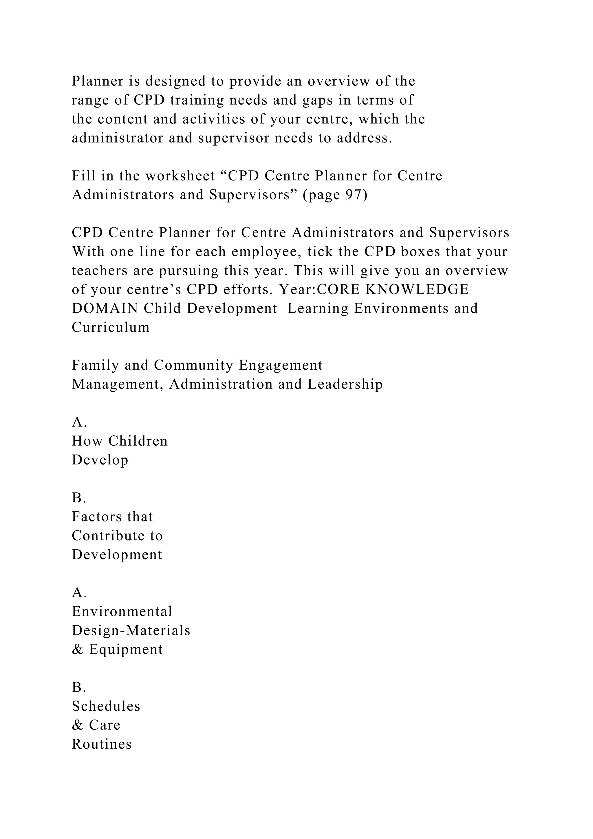 Planner is designed to provide an overview of the
range of CPD training needs and gaps in terms of
the content and activities of your centre, which the
administrator and supervisor needs to address.
Fill in the worksheet “CPD Centre Planner for Centre
Administrators and Supervisors” (page 97)
CPD Centre Planner for Centre Administrators and Supervisors
With one line for each employee, tick the CPD boxes that your
teachers are pursuing this year. This will give you an overview
of your centre’s CPD efforts. Year:CORE KNOWLEDGE
DOMAIN Child Development Learning Environments and
Curriculum
Family and Community Engagement
Management, Administration and Leadership
A.
How Children
Develop
B.
Factors that
Contribute to
Development
A.
Environmental
Design-Materials
& Equipment
B.
Schedules
& Care
Routines
 