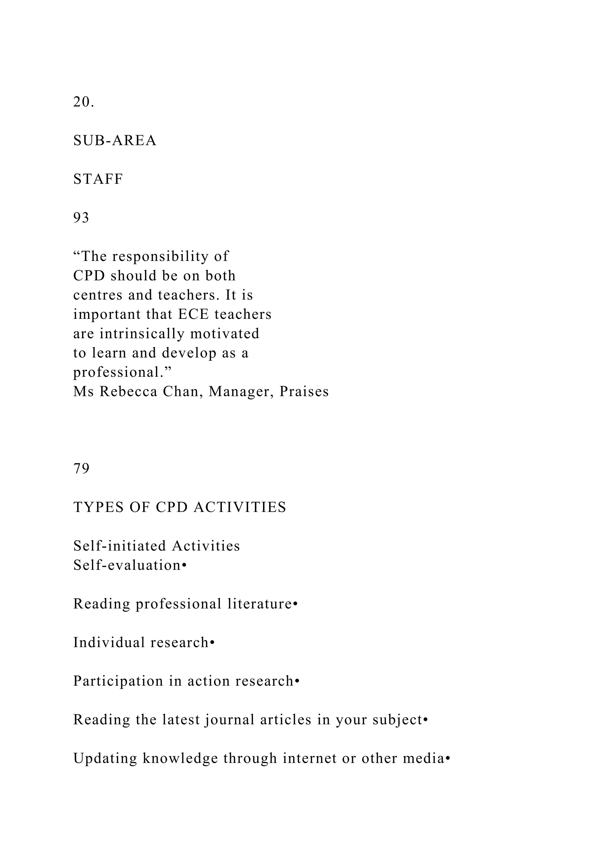 20.
SUB-AREA
STAFF
93
“The responsibility of
CPD should be on both
centres and teachers. It is
important that ECE teachers
are intrinsically motivated
to learn and develop as a
professional.”
Ms Rebecca Chan, Manager, Praises
79
TYPES OF CPD ACTIVITIES
Self-initiated Activities
Self-evaluation•
Reading professional literature•
Individual research•
Participation in action research•
Reading the latest journal articles in your subject•
Updating knowledge through internet or other media•
 