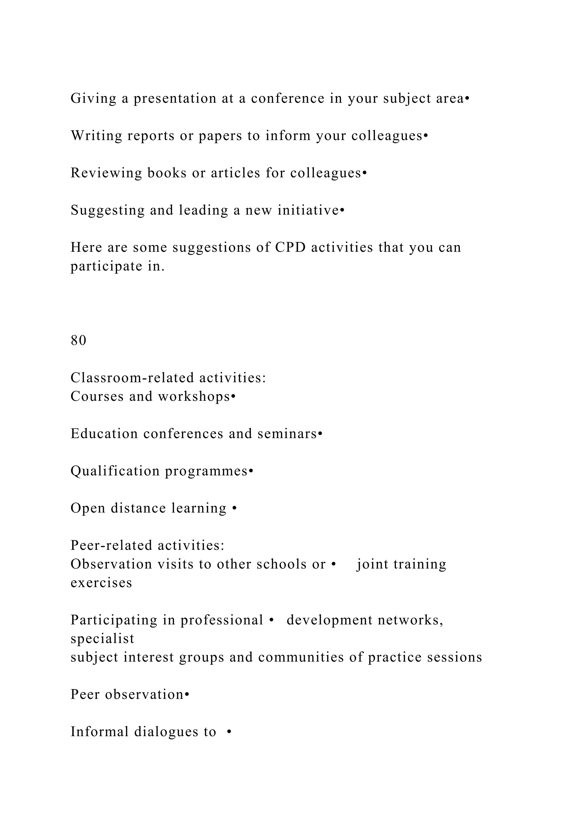 Giving a presentation at a conference in your subject area•
Writing reports or papers to inform your colleagues•
Reviewing books or articles for colleagues•
Suggesting and leading a new initiative•
Here are some suggestions of CPD activities that you can
participate in.
80
Classroom-related activities:
Courses and workshops•
Education conferences and seminars•
Qualification programmes•
Open distance learning •
Peer-related activities:
Observation visits to other schools or • joint training
exercises
Participating in professional • development networks,
specialist
subject interest groups and communities of practice sessions
Peer observation•
Informal dialogues to •
 