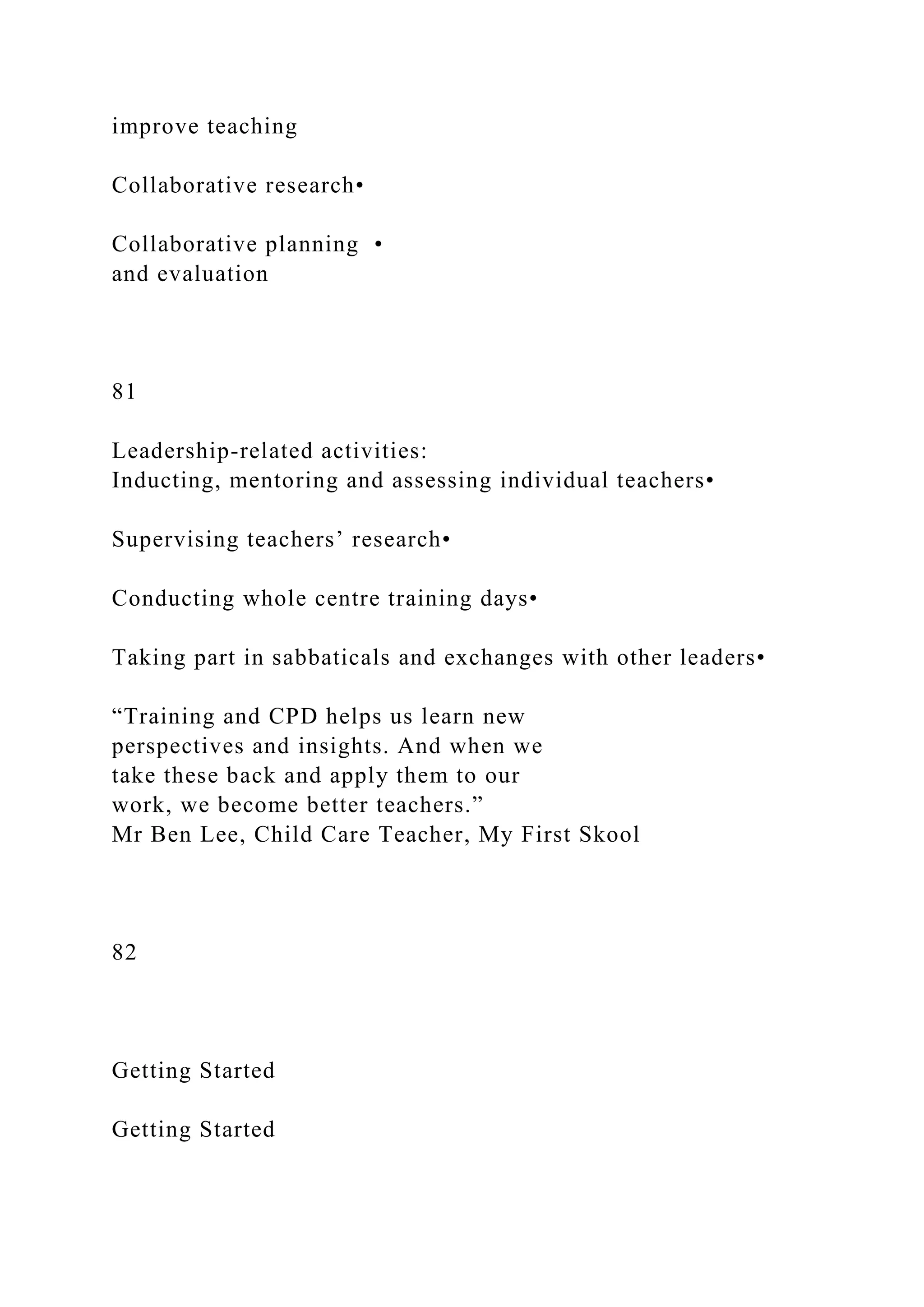 improve teaching
Collaborative research•
Collaborative planning •
and evaluation
81
Leadership-related activities:
Inducting, mentoring and assessing individual teachers•
Supervising teachers’ research•
Conducting whole centre training days•
Taking part in sabbaticals and exchanges with other leaders•
“Training and CPD helps us learn new
perspectives and insights. And when we
take these back and apply them to our
work, we become better teachers.”
Mr Ben Lee, Child Care Teacher, My First Skool
82
Getting Started
Getting Started
 