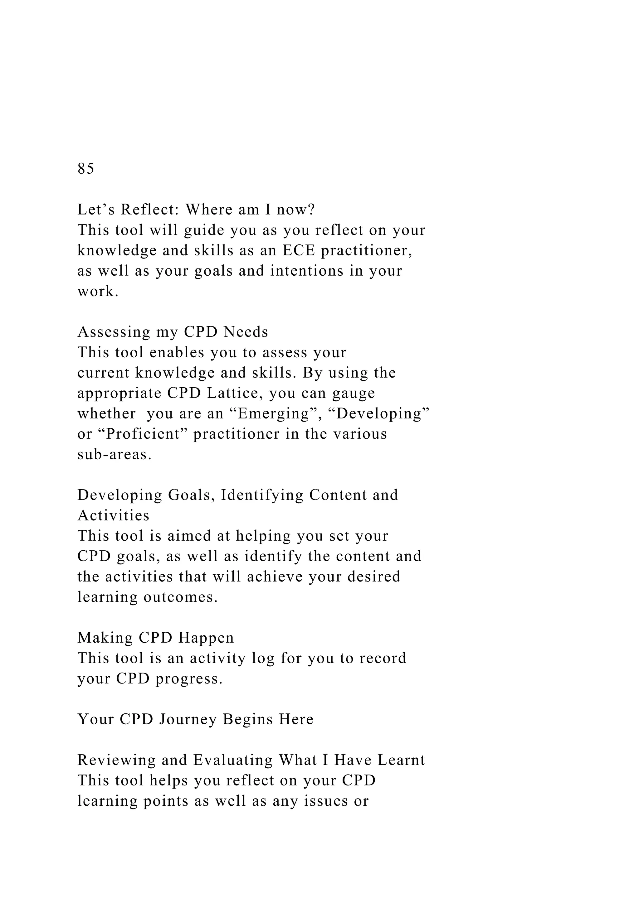 85
Let’s Reflect: Where am I now?
This tool will guide you as you reflect on your
knowledge and skills as an ECE practitioner,
as well as your goals and intentions in your
work.
Assessing my CPD Needs
This tool enables you to assess your
current knowledge and skills. By using the
appropriate CPD Lattice, you can gauge
whether you are an “Emerging”, “Developing”
or “Proficient” practitioner in the various
sub-areas.
Developing Goals, Identifying Content and
Activities
This tool is aimed at helping you set your
CPD goals, as well as identify the content and
the activities that will achieve your desired
learning outcomes.
Making CPD Happen
This tool is an activity log for you to record
your CPD progress.
Your CPD Journey Begins Here
Reviewing and Evaluating What I Have Learnt
This tool helps you reflect on your CPD
learning points as well as any issues or
 