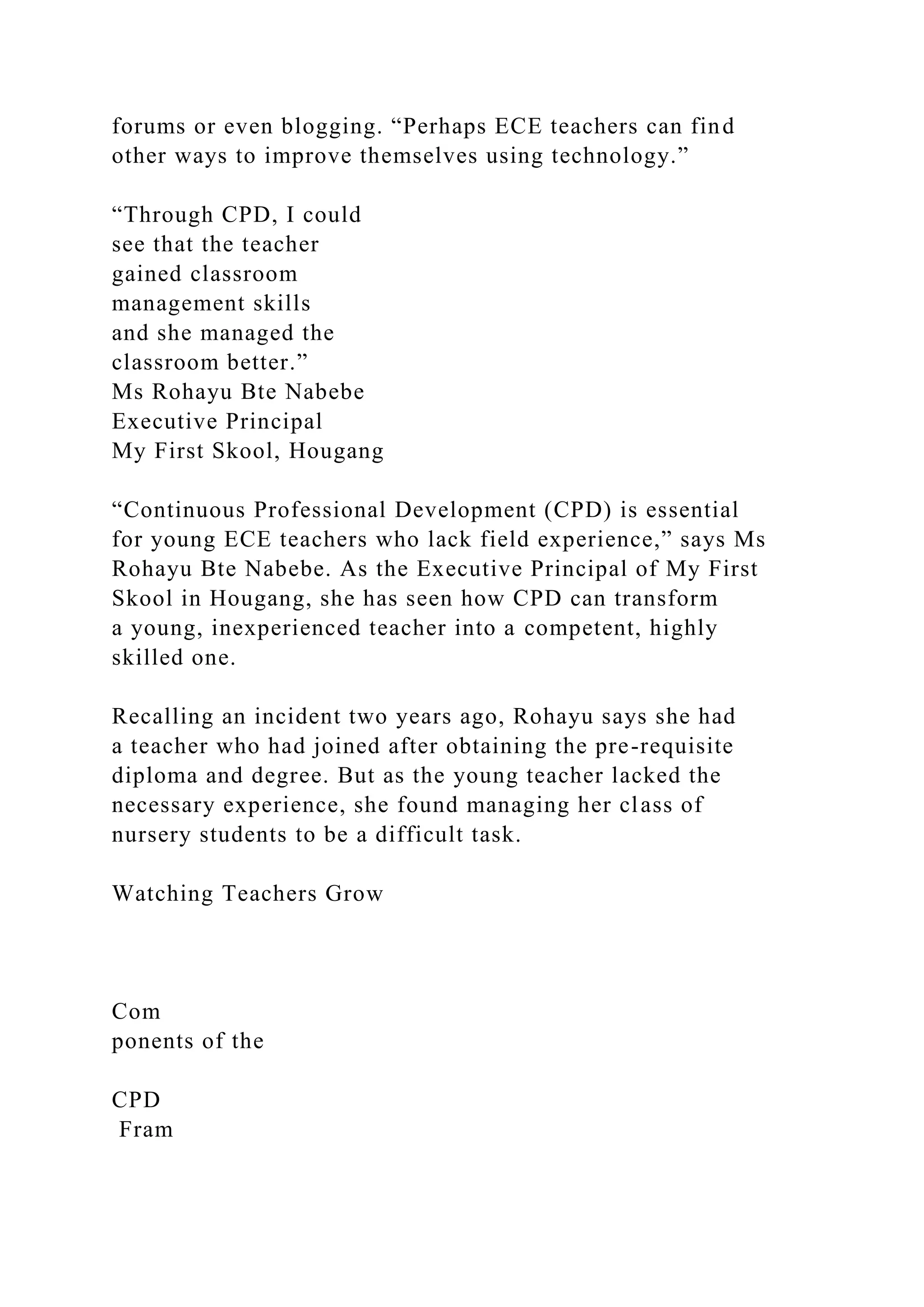 forums or even blogging. “Perhaps ECE teachers can find
other ways to improve themselves using technology.”
“Through CPD, I could
see that the teacher
gained classroom
management skills
and she managed the
classroom better.”
Ms Rohayu Bte Nabebe
Executive Principal
My First Skool, Hougang
“Continuous Professional Development (CPD) is essential
for young ECE teachers who lack field experience,” says Ms
Rohayu Bte Nabebe. As the Executive Principal of My First
Skool in Hougang, she has seen how CPD can transform
a young, inexperienced teacher into a competent, highly
skilled one.
Recalling an incident two years ago, Rohayu says she had
a teacher who had joined after obtaining the pre-requisite
diploma and degree. But as the young teacher lacked the
necessary experience, she found managing her class of
nursery students to be a difficult task.
Watching Teachers Grow
Com
ponents of the
CPD
Fram
 